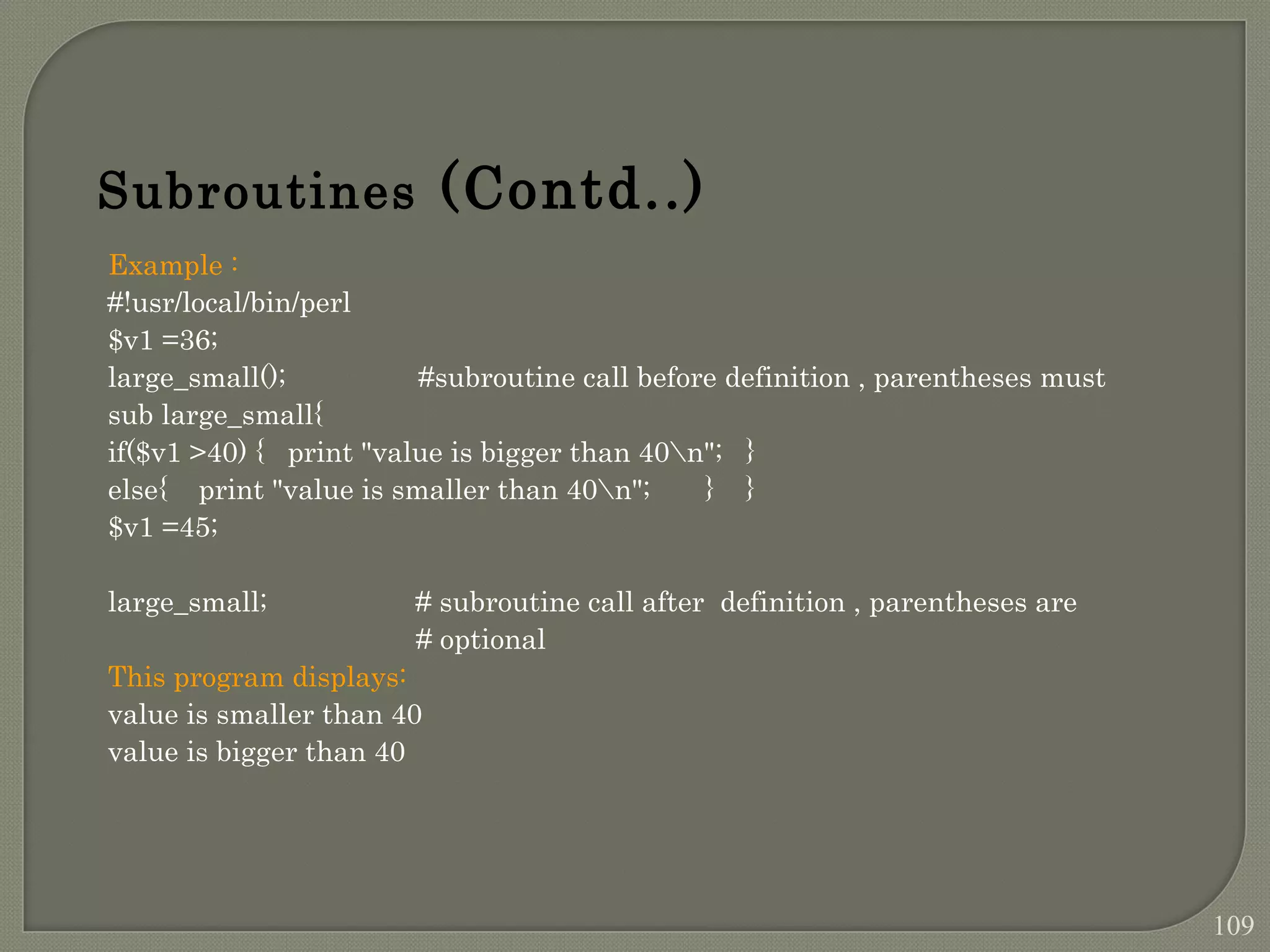 Example : #!usr/local/bin/perl $v1 =36; large_small(); #subroutine call before definition , parentheses must sub large_small{ if($v1 >40) { print "value is bigger than 40n"; } else{ print "value is smaller than 40n"; } } $v1 =45; large_small; # subroutine call after definition , parentheses are # optional This program displays: value is smaller than 40 value is bigger than 40 Subroutines (Contd..) 109 