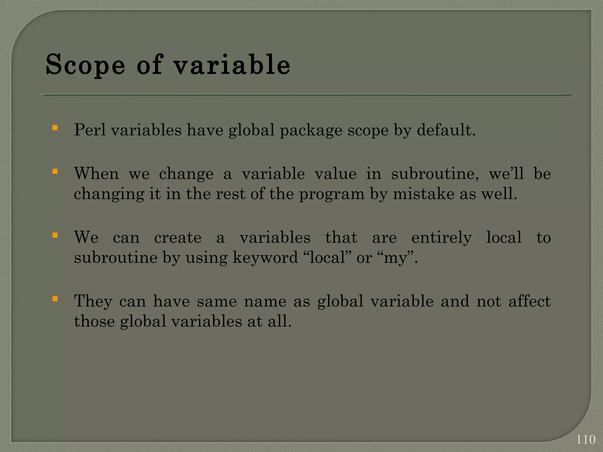 Scope of variable  Perl variables have global package scope by default.  When we change a variable value in subroutine, we’ll be changing it in the rest of the program by mistake as well.  We can create a variables that are entirely local to subroutine by using keyword “local” or “my”.  They can have same name as global variable and not affect those global variables at all. 110 