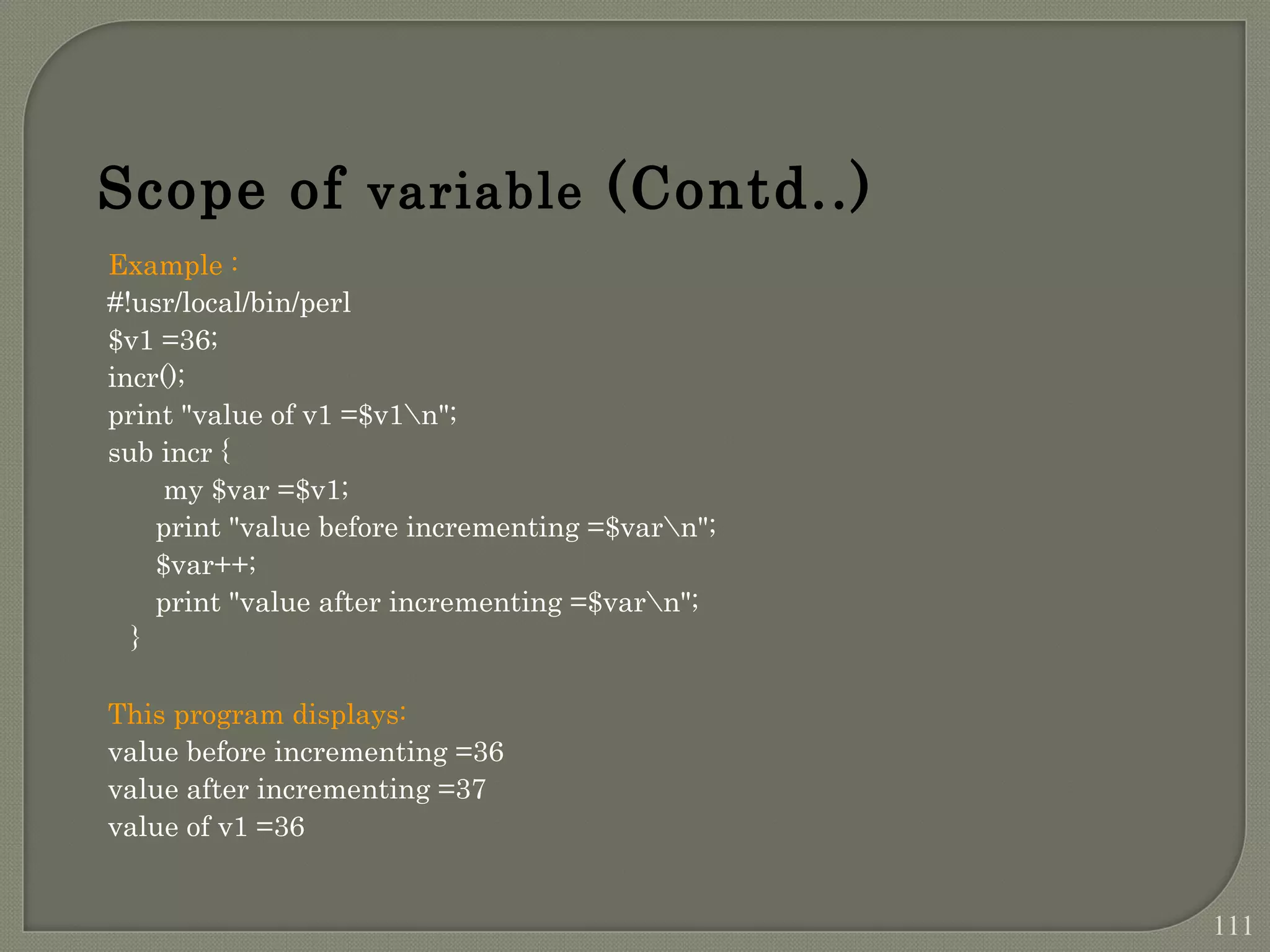 Example : #!usr/local/bin/perl $v1 =36; incr(); print "value of v1 =$v1n"; sub incr { my $var =$v1; print "value before incrementing =$varn"; $var++; print "value after incrementing =$varn"; } This program displays: value before incrementing =36 value after incrementing =37 value of v1 =36 Scope of variable (Contd..) 111 