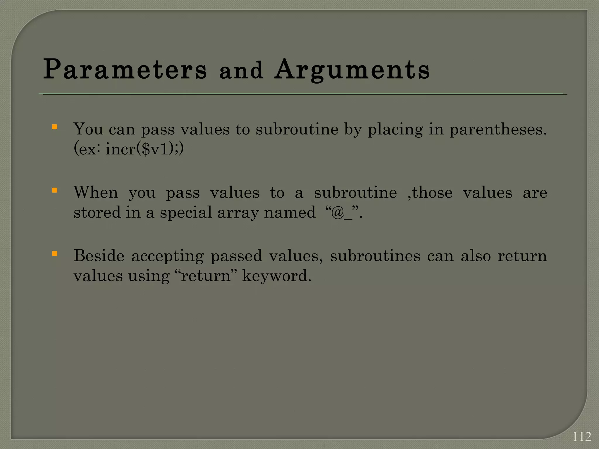 Parameters and Arguments  You can pass values to subroutine by placing in parentheses. (ex: incr($v1);)  When you pass values to a subroutine ,those values are stored in a special array named “@_”.  Beside accepting passed values, subroutines can also return values using “return” keyword. 112 