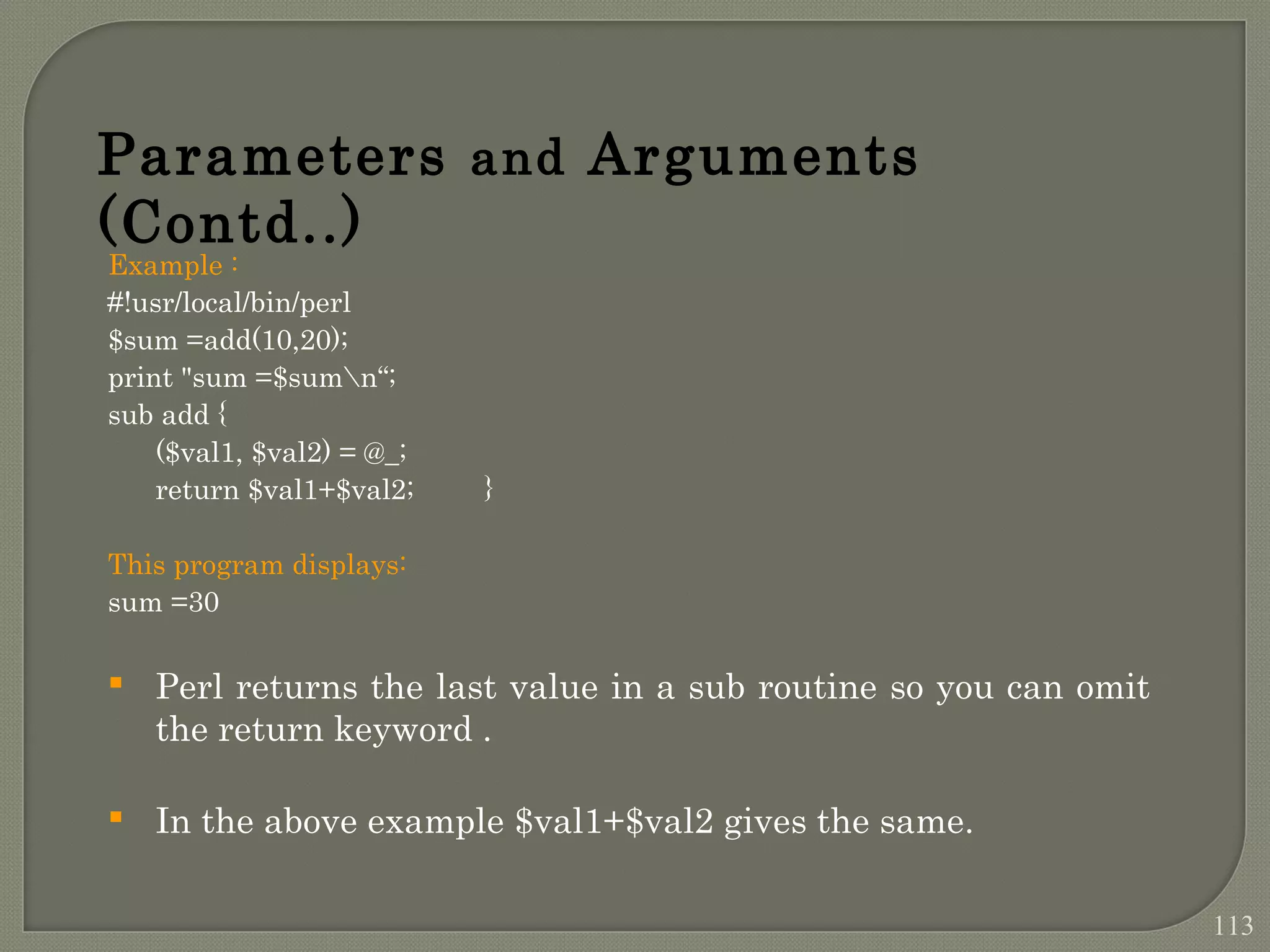Example : #!usr/local/bin/perl $sum =add(10,20); print "sum =$sumn“; sub add { ($val1, $val2) = @_; return $val1+$val2; } This program displays: sum =30  Perl returns the last value in a sub routine so you can omit the return keyword .  In the above example $val1+$val2 gives the same. Parameters and Arguments (Contd..) 113 
