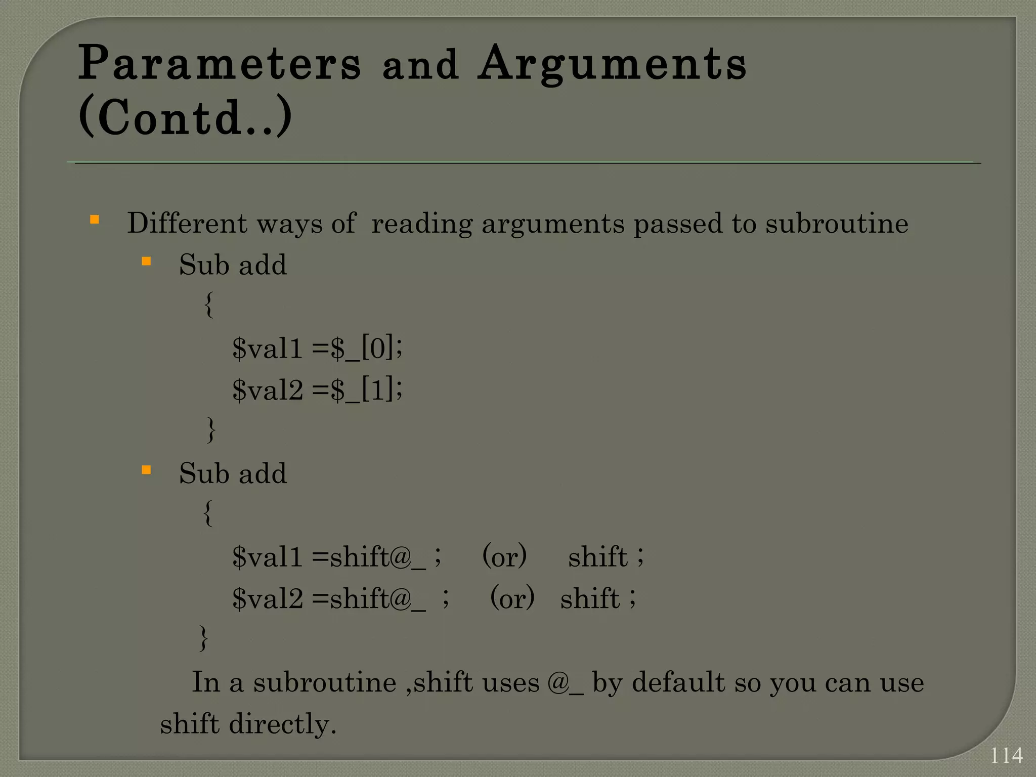 Parameters and Arguments (Contd..)  Different ways of reading arguments passed to subroutine  Sub add { $val1 =$_[0]; $val2 =$_[1]; }  Sub add { $val1 =shift@_ ; (or) shift ; $val2 =shift@_ ; (or) shift ; } In a subroutine ,shift uses @_ by default so you can use shift directly. 114 