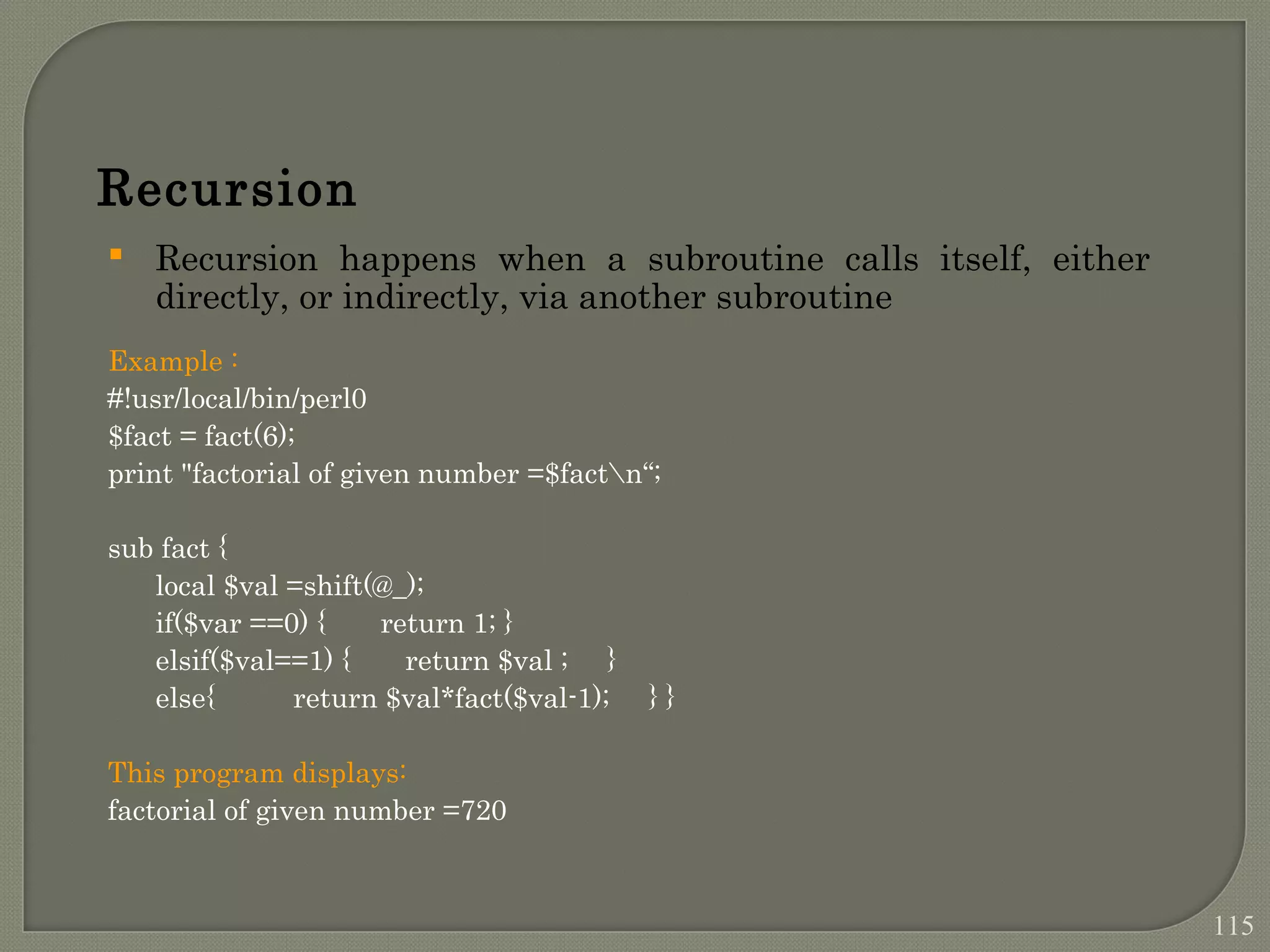 Recursion  Recursion happens when a subroutine calls itself, either directly, or indirectly, via another subroutine Example : #!usr/local/bin/perl0 $fact = fact(6); print "factorial of given number =$factn“; sub fact { local $val =shift(@_); if($var ==0) { return 1; } elsif($val==1) { return $val ; } else{ return $val*fact($val-1); } } This program displays: factorial of given number =720 115 