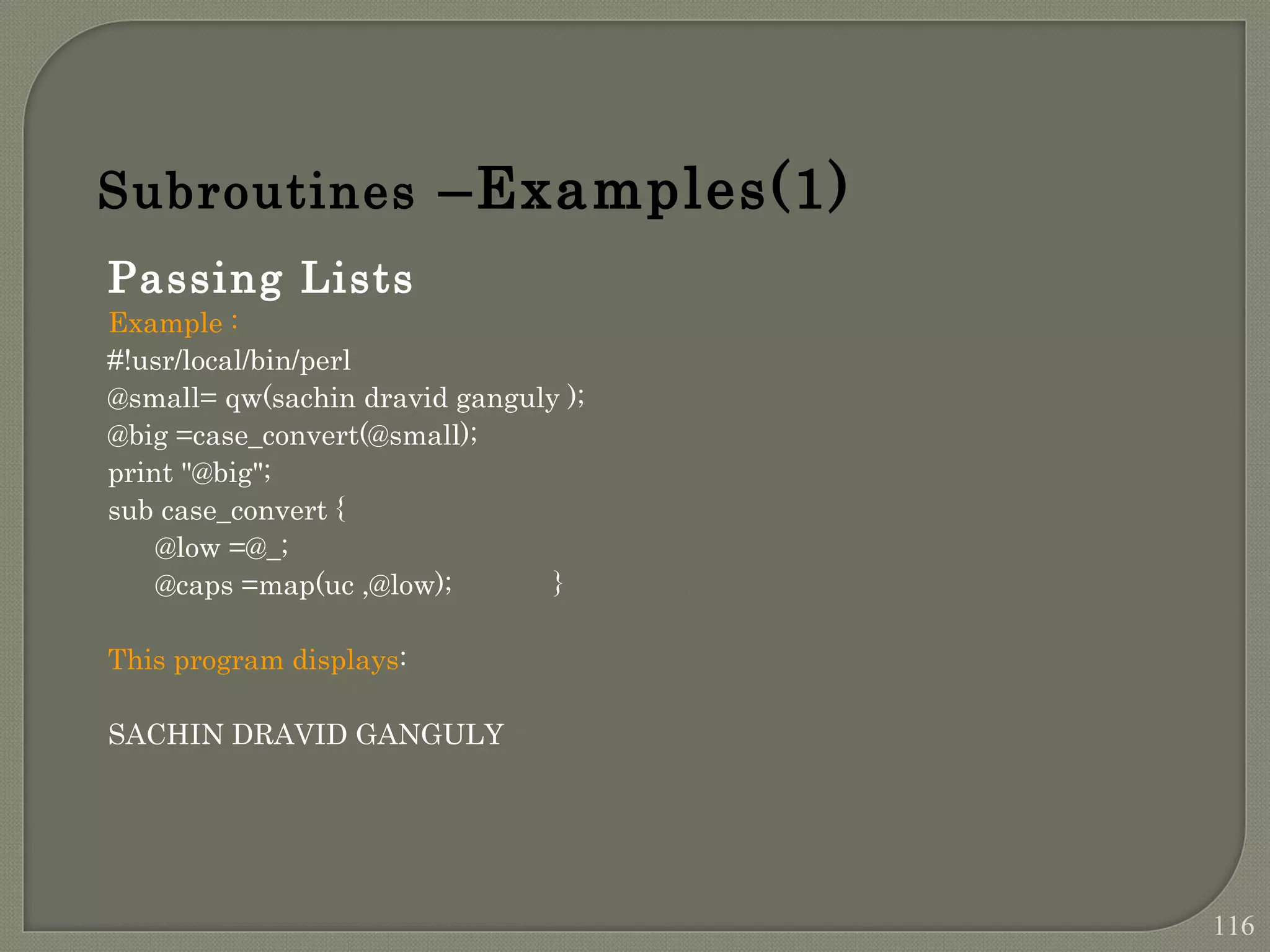 Passing Lists Example : #!usr/local/bin/perl @small= qw(sachin dravid ganguly ); @big =case_convert(@small); print "@big"; sub case_convert { @low =@_; @caps =map(uc ,@low); } This program displays: SACHIN DRAVID GANGULY Subroutines –Examples(1) 116 