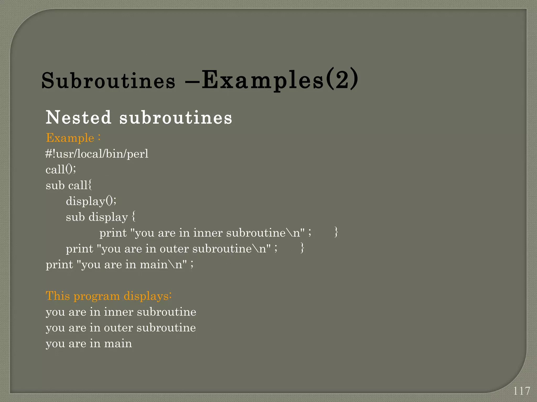 Nested subroutines Example : #!usr/local/bin/perl call(); sub call{ display(); sub display { print "you are in inner subroutinen" ; } print "you are in outer subroutinen" ; } print "you are in mainn" ; This program displays: you are in inner subroutine you are in outer subroutine you are in main Subroutines –Examples(2) 117 