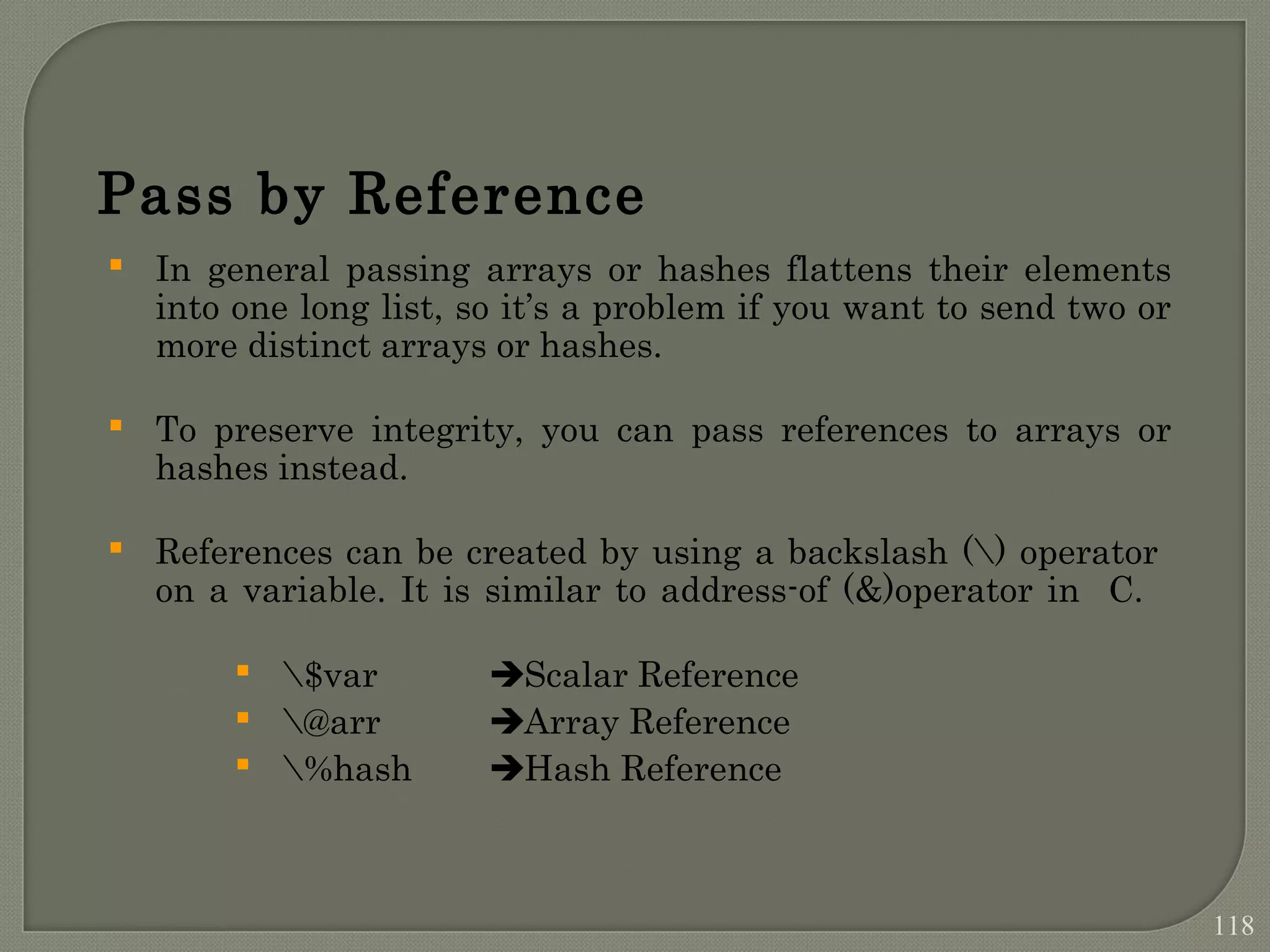  In general passing arrays or hashes flattens their elements into one long list, so it’s a problem if you want to send two or more distinct arrays or hashes.  To preserve integrity, you can pass references to arrays or hashes instead.  References can be created by using a backslash () operator on a variable. It is similar to address-of (&)operator in C.  $var Scalar Reference  @arr Array Reference  %hash Hash Reference Pass by Reference 118 