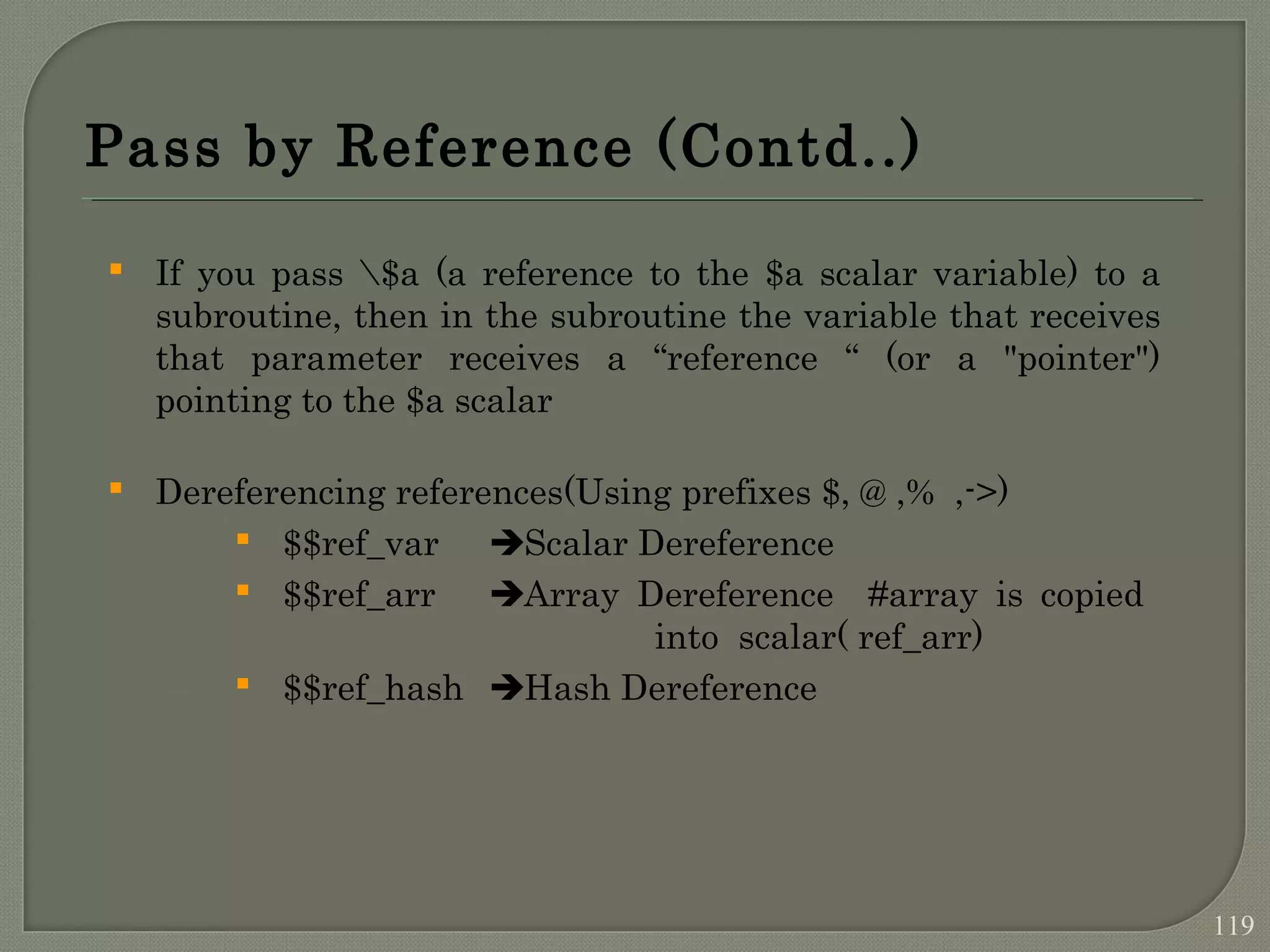Pass by Reference (Contd..)  If you pass $a (a reference to the $a scalar variable) to a subroutine, then in the subroutine the variable that receives that parameter receives a “reference “ (or a "pointer") pointing to the $a scalar  Dereferencing references(Using prefixes $, @ ,% ,->)  $$ref_var Scalar Dereference  $$ref_arr Array Dereference #array is copied into scalar( ref_arr)  $$ref_hash Hash Dereference 119 