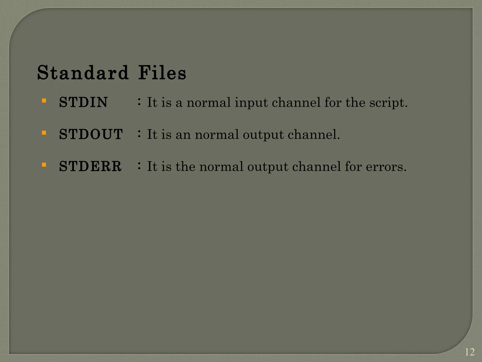 Standard Files  STDIN : It is a normal input channel for the script.  STDOUT : It is an normal output channel.  STDERR : It is the normal output channel for errors. 12 