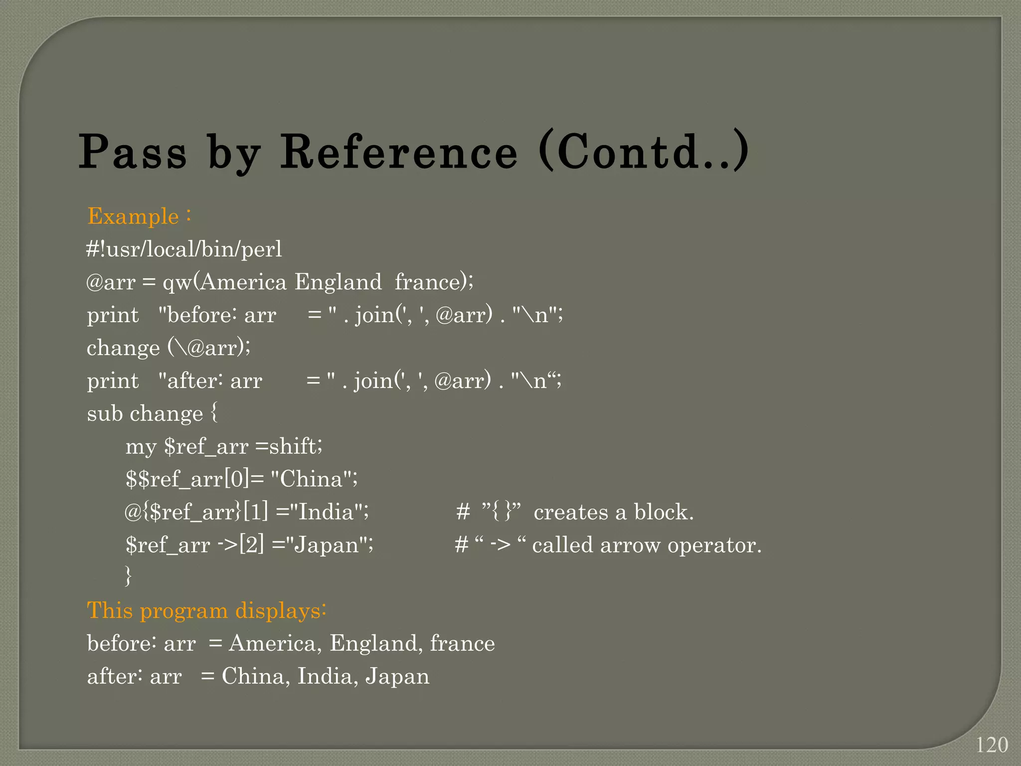 Example : #!usr/local/bin/perl @arr = qw(America England france); print "before: arr = " . join(', ', @arr) . "n"; change (@arr); print "after: arr = " . join(', ', @arr) . "n“; sub change { my $ref_arr =shift; $$ref_arr[0]= "China"; @{$ref_arr}[1] ="India"; # ”{ }” creates a block. $ref_arr ->[2] ="Japan"; # “ -> “ called arrow operator. } This program displays: before: arr = America, England, france after: arr = China, India, Japan Pass by Reference (Contd..) 120 