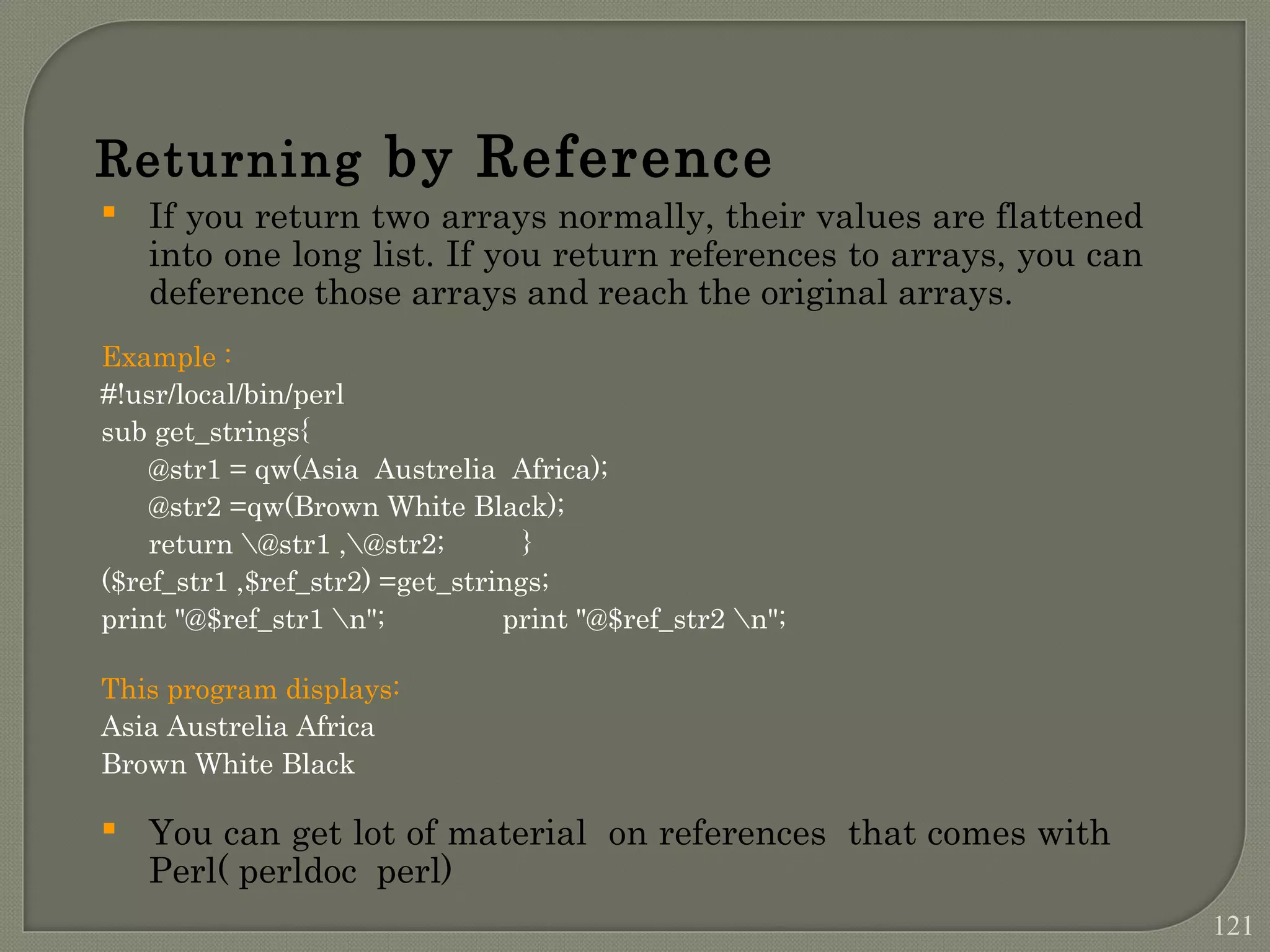 Returning by Reference  If you return two arrays normally, their values are flattened into one long list. If you return references to arrays, you can deference those arrays and reach the original arrays. Example : #!usr/local/bin/perl sub get_strings{ @str1 = qw(Asia Austrelia Africa); @str2 =qw(Brown White Black); return @str1 ,@str2; } ($ref_str1 ,$ref_str2) =get_strings; print "@$ref_str1 n"; print "@$ref_str2 n"; This program displays: Asia Austrelia Africa Brown White Black  You can get lot of material on references that comes with Perl( perldoc perl) 121 
