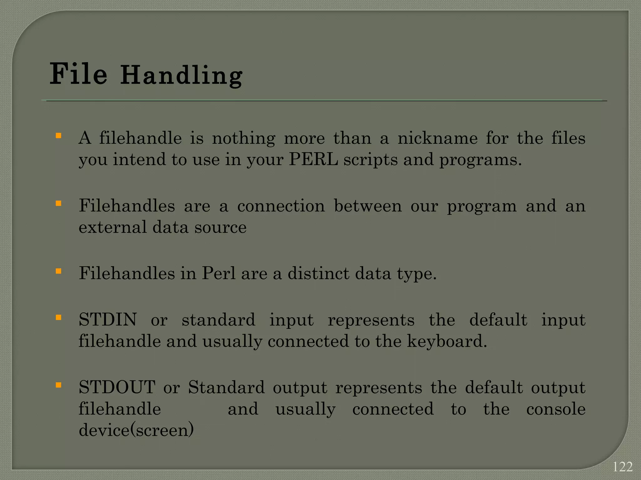 File Handling  A filehandle is nothing more than a nickname for the files you intend to use in your PERL scripts and programs.  Filehandles are a connection between our program and an external data source  Filehandles in Perl are a distinct data type.  STDIN or standard input represents the default input filehandle and usually connected to the keyboard.  STDOUT or Standard output represents the default output filehandle and usually connected to the console device(screen) 122 