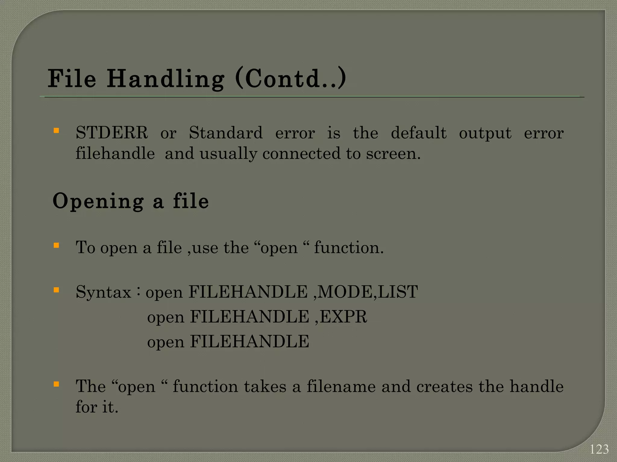 File Handling (Contd..)  STDERR or Standard error is the default output error filehandle and usually connected to screen. Opening a file  To open a file ,use the “open “ function.  Syntax : open FILEHANDLE ,MODE,LIST open FILEHANDLE ,EXPR open FILEHANDLE  The “open “ function takes a filename and creates the handle for it. 123 