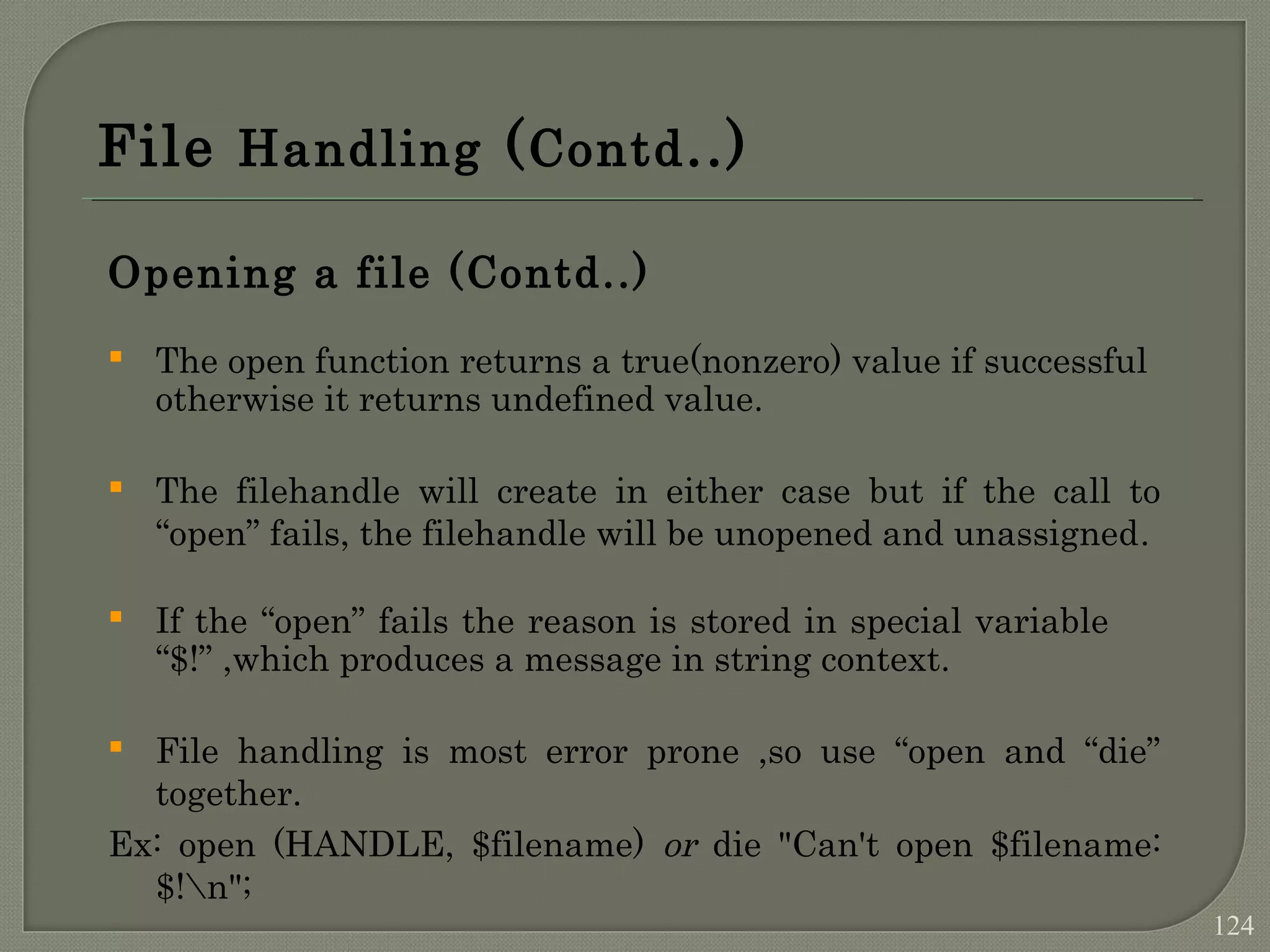 File Handling (Contd..) Opening a file (Contd..)  The open function returns a true(nonzero) value if successful otherwise it returns undefined value.  The filehandle will create in either case but if the call to “open” fails, the filehandle will be unopened and unassigned.  If the “open” fails the reason is stored in special variable “$!” ,which produces a message in string context.  File handling is most error prone ,so use “open and “die” together. Ex: open (HANDLE, $filename) or die "Can't open $filename: $!n"; 124 