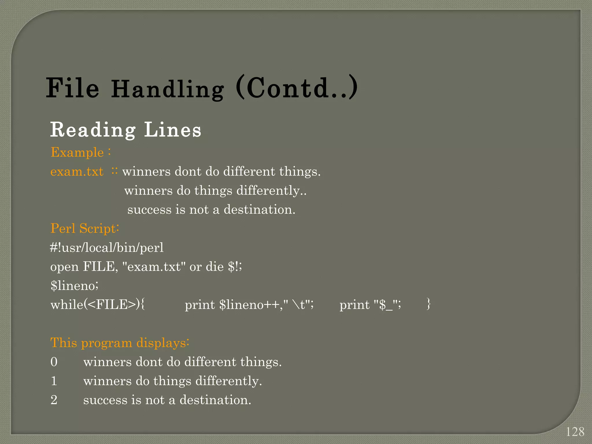 Reading Lines Example : exam.txt :: winners dont do different things. winners do things differently.. success is not a destination. Perl Script: #!usr/local/bin/perl open FILE, "exam.txt" or die $!; $lineno; while(<FILE>){ print $lineno++," t"; print "$_"; } This program displays: 0 winners dont do different things. 1 winners do things differently. 2 success is not a destination. File Handling (Contd..) 128 