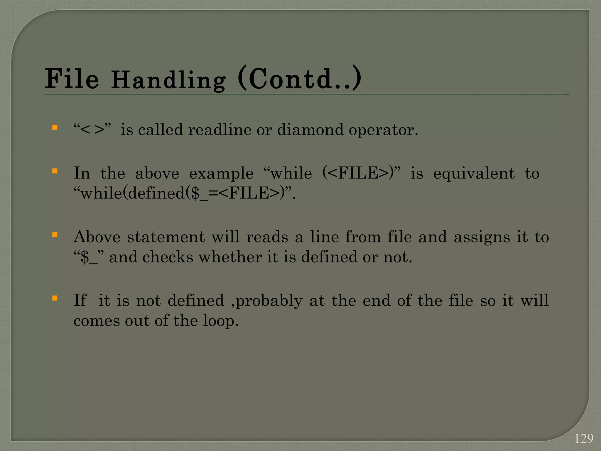 File Handling (Contd..)  “< >” is called readline or diamond operator.  In the above example “while (<FILE>)” is equivalent to “while(defined($_=<FILE>)”.  Above statement will reads a line from file and assigns it to “$_” and checks whether it is defined or not.  If it is not defined ,probably at the end of the file so it will comes out of the loop. 129 