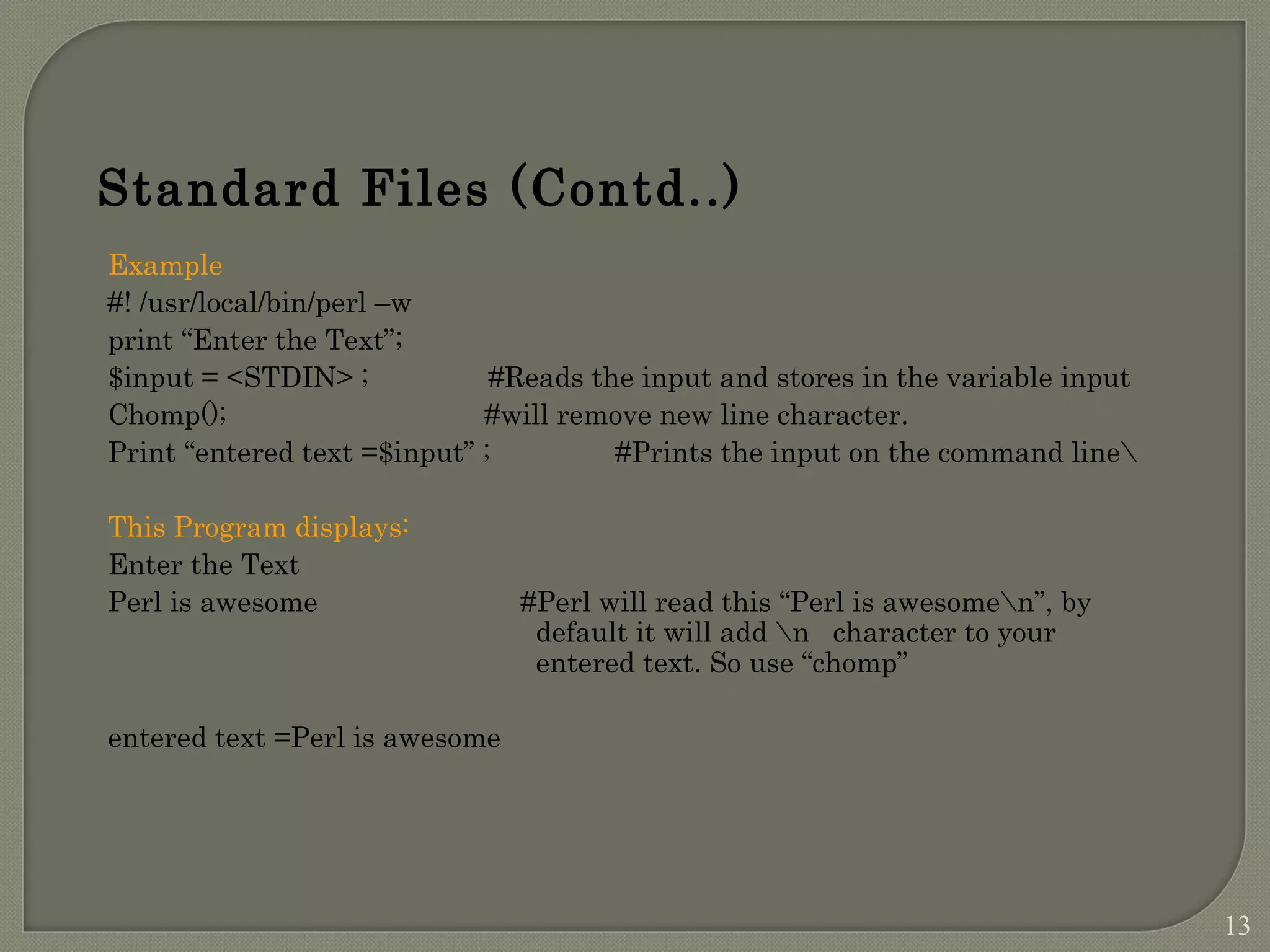Example #! /usr/local/bin/perl –w print “Enter the Text”; $input = <STDIN> ; #Reads the input and stores in the variable input Chomp(); #will remove new line character. Print “entered text =$input” ; #Prints the input on the command line This Program displays: Enter the Text Perl is awesome #Perl will read this “Perl is awesomen”, by default it will add n character to your entered text. So use “chomp” entered text =Perl is awesome Standard Files (Contd..) 13 