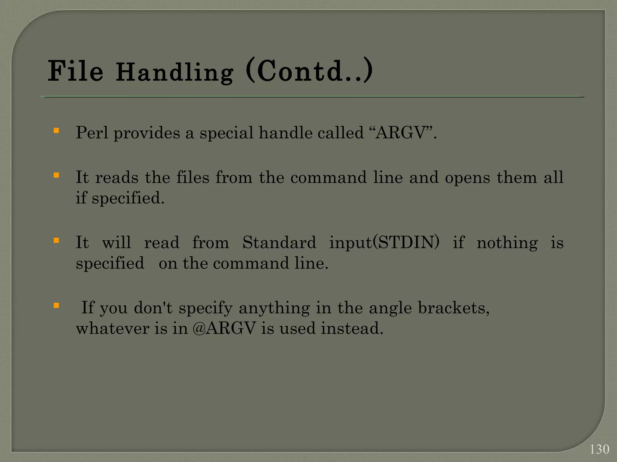 File Handling (Contd..)  Perl provides a special handle called “ARGV”.  It reads the files from the command line and opens them all if specified.  It will read from Standard input(STDIN) if nothing is specified on the command line.  If you don't specify anything in the angle brackets, whatever is in @ARGV is used instead. 130 