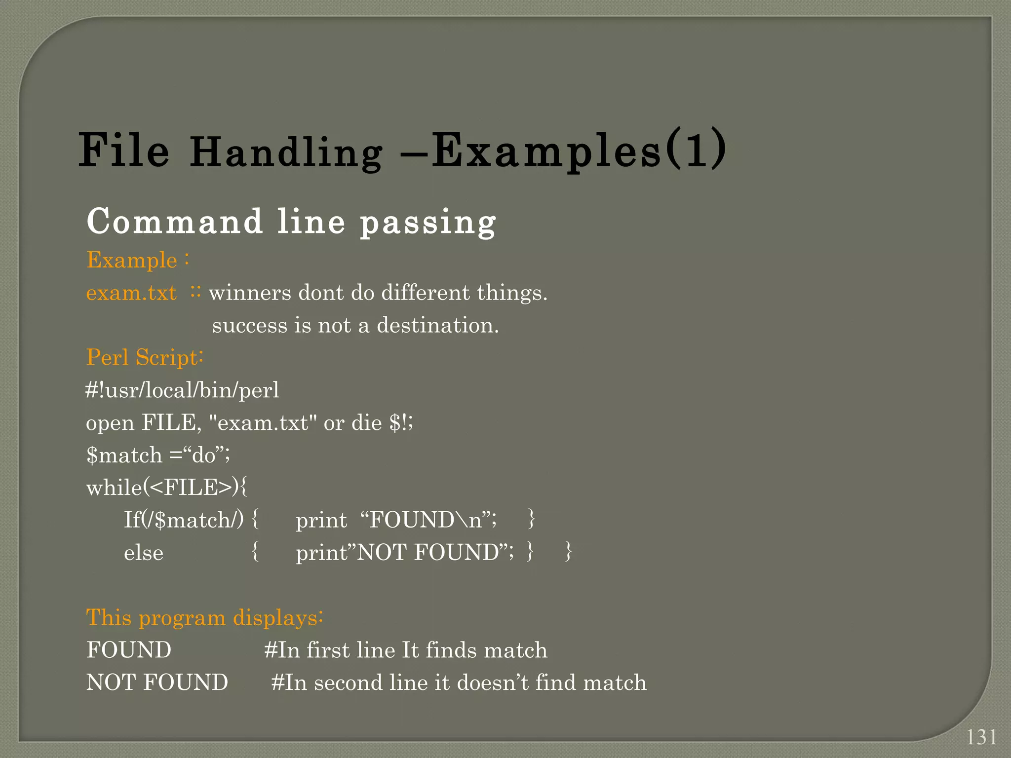 Command line passing Example : exam.txt :: winners dont do different things. success is not a destination. Perl Script: #!usr/local/bin/perl open FILE, "exam.txt" or die $!; $match =“do”; while(<FILE>){ If(/$match/) { print “FOUNDn”; } else { print”NOT FOUND”; } } This program displays: FOUND #In first line It finds match NOT FOUND #In second line it doesn’t find match File Handling –Examples(1) 131 
