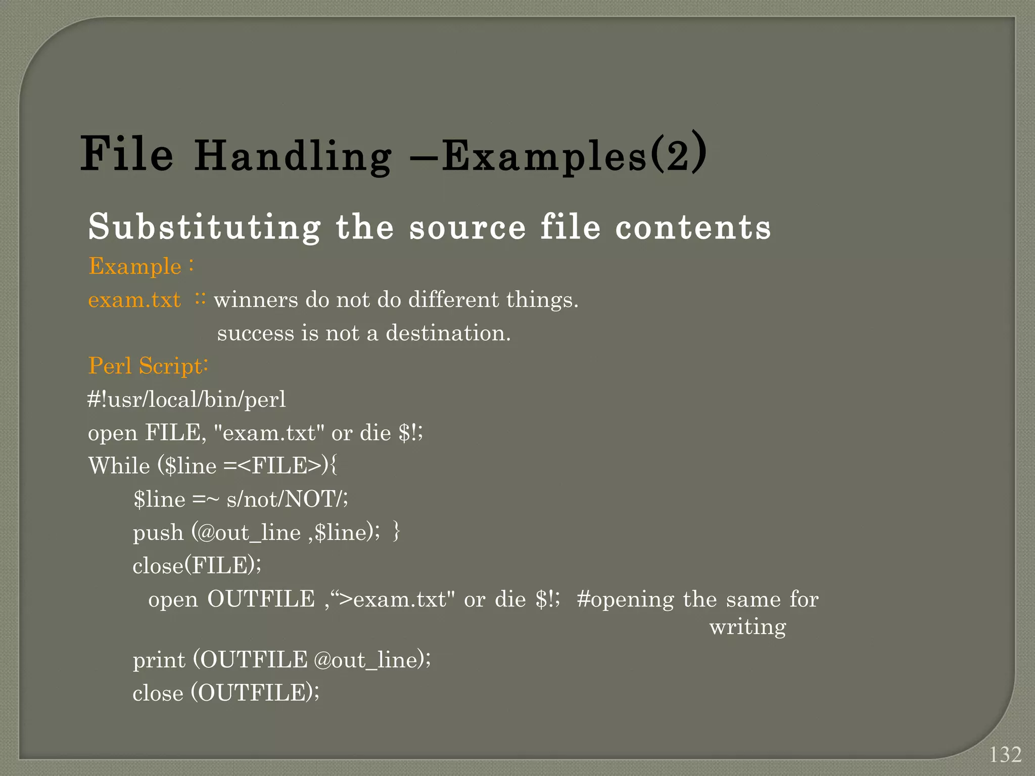 Substituting the source file contents Example : exam.txt :: winners do not do different things. success is not a destination. Perl Script: #!usr/local/bin/perl open FILE, "exam.txt" or die $!; While ($line =<FILE>){ $line =~ s/not/NOT/; push (@out_line ,$line); } close(FILE); open OUTFILE ,“>exam.txt" or die $!; #opening the same for writing print (OUTFILE @out_line); close (OUTFILE); File Handling –Examples(2) 132 