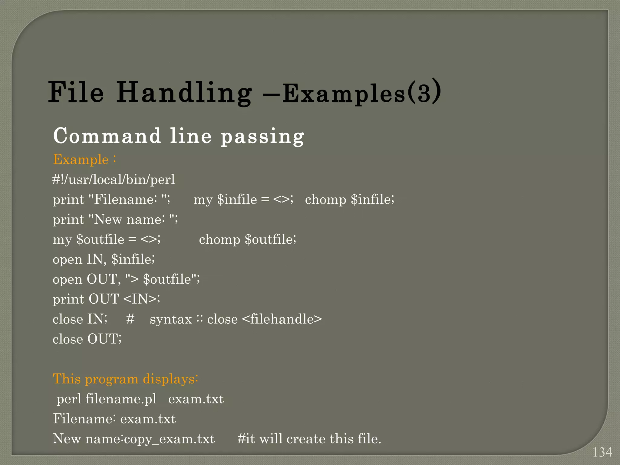 Command line passing Example : #!/usr/local/bin/perl print "Filename: "; my $infile = <>; chomp $infile; print "New name: "; my $outfile = <>; chomp $outfile; open IN, $infile; open OUT, "> $outfile"; print OUT <IN>; close IN; # syntax :: close <filehandle> close OUT; This program displays: perl filename.pl exam.txt Filename: exam.txt New name:copy_exam.txt #it will create this file. File Handling –Examples(3) 134 