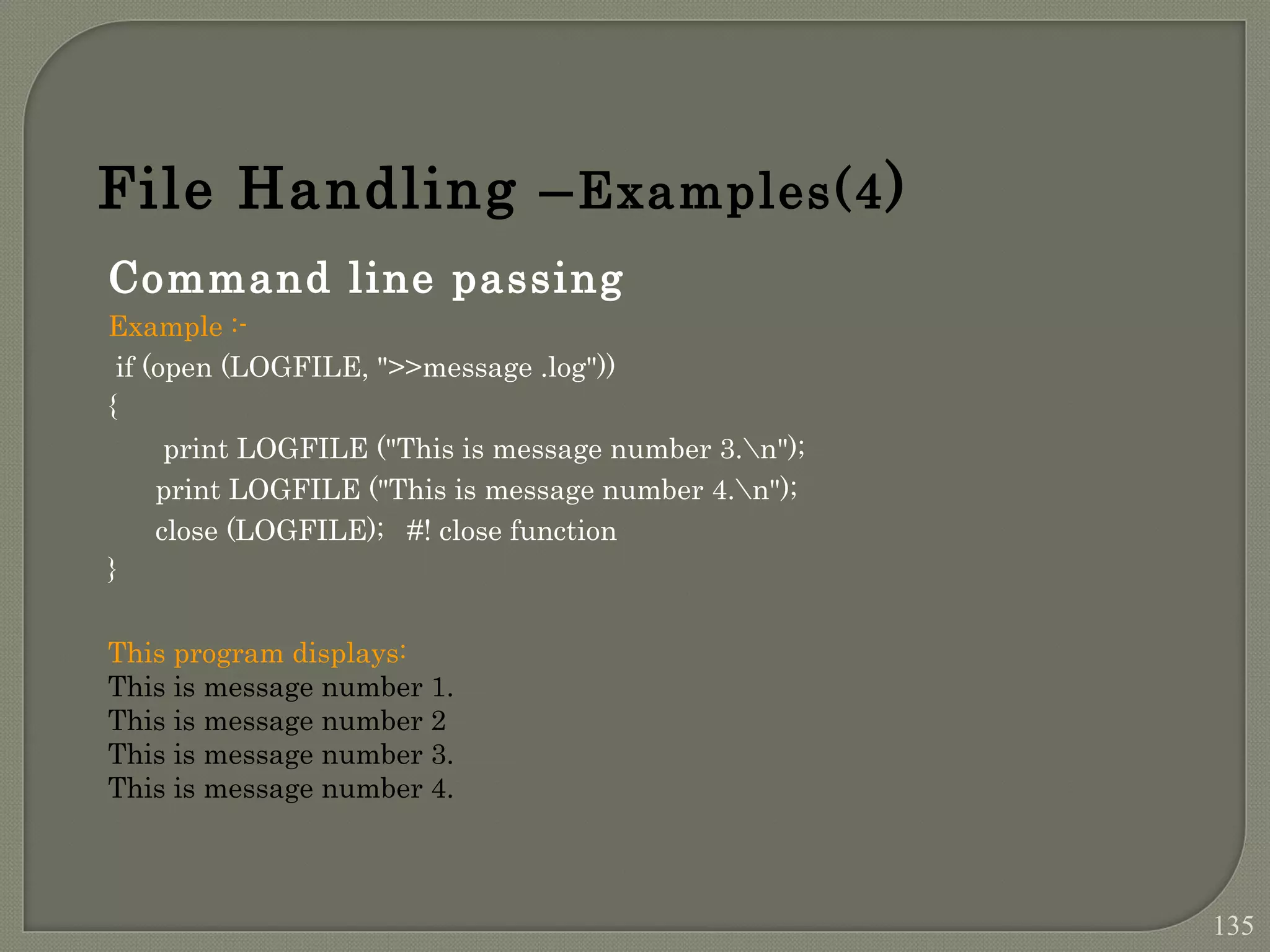 Command line passing Example :- if (open (LOGFILE, ">>message .log")) { print LOGFILE ("This is message number 3.n"); print LOGFILE ("This is message number 4.n"); close (LOGFILE); #! close function } This program displays: This is message number 1. This is message number 2 This is message number 3. This is message number 4. File Handling –Examples(4) 135 