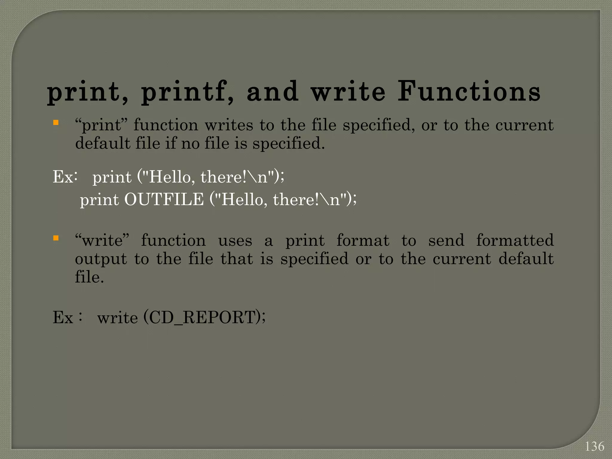print, printf, and write Functions  “print” function writes to the file specified, or to the current default file if no file is specified. Ex: print ("Hello, there!n"); print OUTFILE ("Hello, there!n");  “write” function uses a print format to send formatted output to the file that is specified or to the current default file. Ex : write (CD_REPORT); 136 