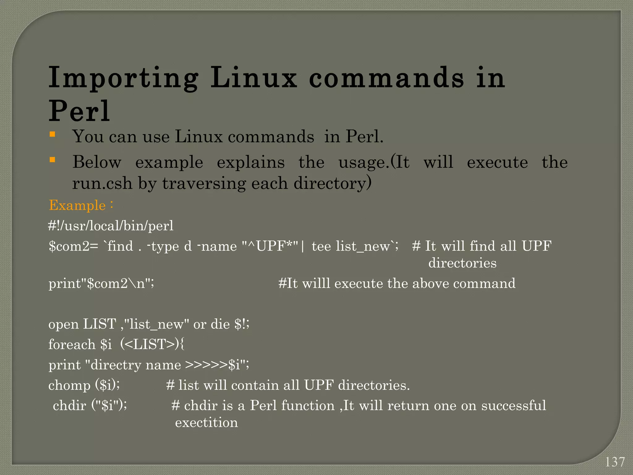  You can use Linux commands in Perl.  Below example explains the usage.(It will execute the run.csh by traversing each directory) Example : #!/usr/local/bin/perl $com2= `find . -type d -name "^UPF*"| tee list_new`; # It will find all UPF directories print"$com2n"; #It willl execute the above command open LIST ,"list_new" or die $!; foreach $i (<LIST>){ print "directry name >>>>>$i"; chomp ($i); # list will contain all UPF directories. chdir ("$i"); # chdir is a Perl function ,It will return one on successful exectition Importing Linux commands in Perl 137 