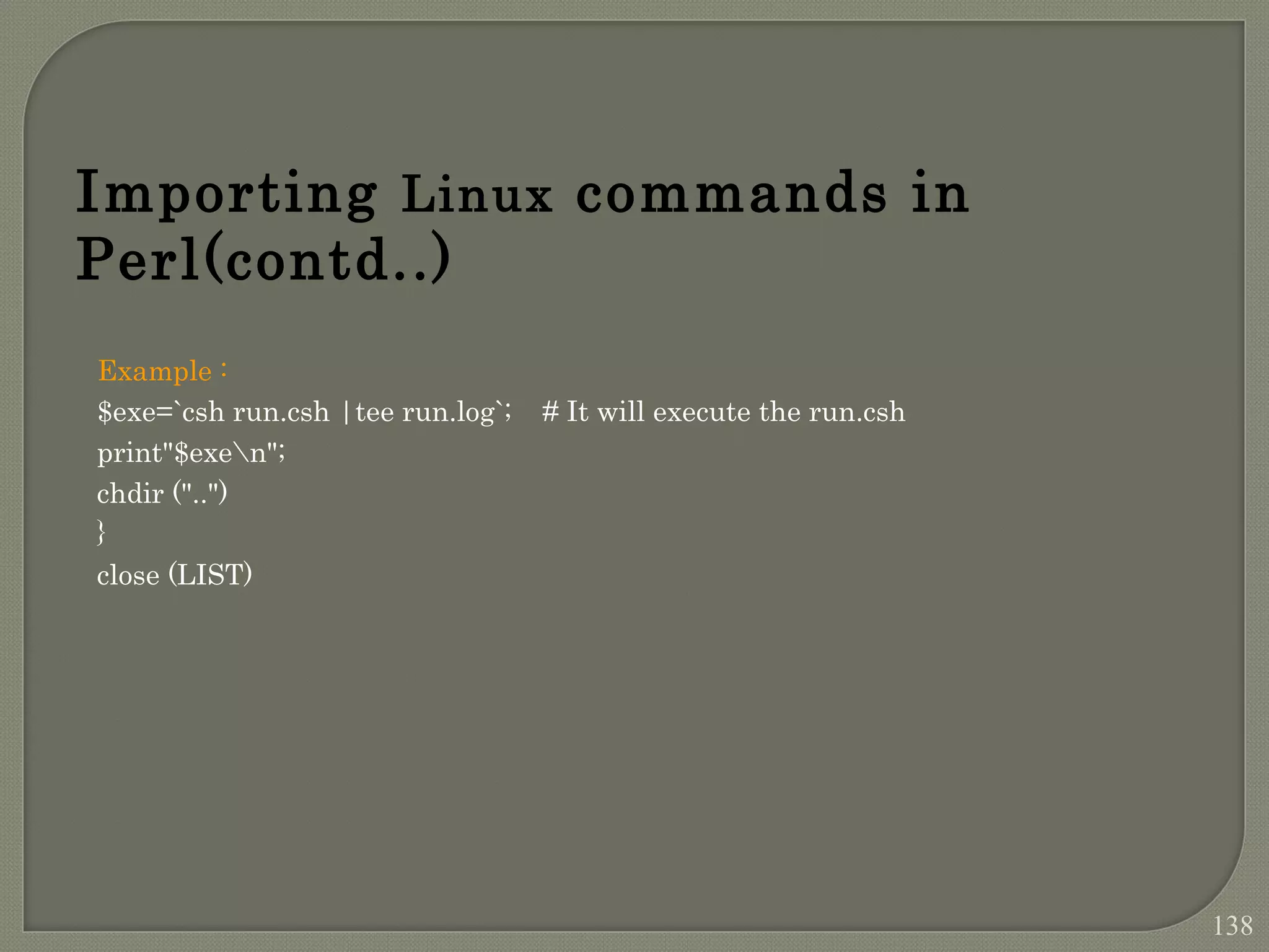 Example : $exe=`csh run.csh |tee run.log`; # It will execute the run.csh print"$exen"; chdir ("..") } close (LIST) Importing Linux commands in Perl(contd..) 138 