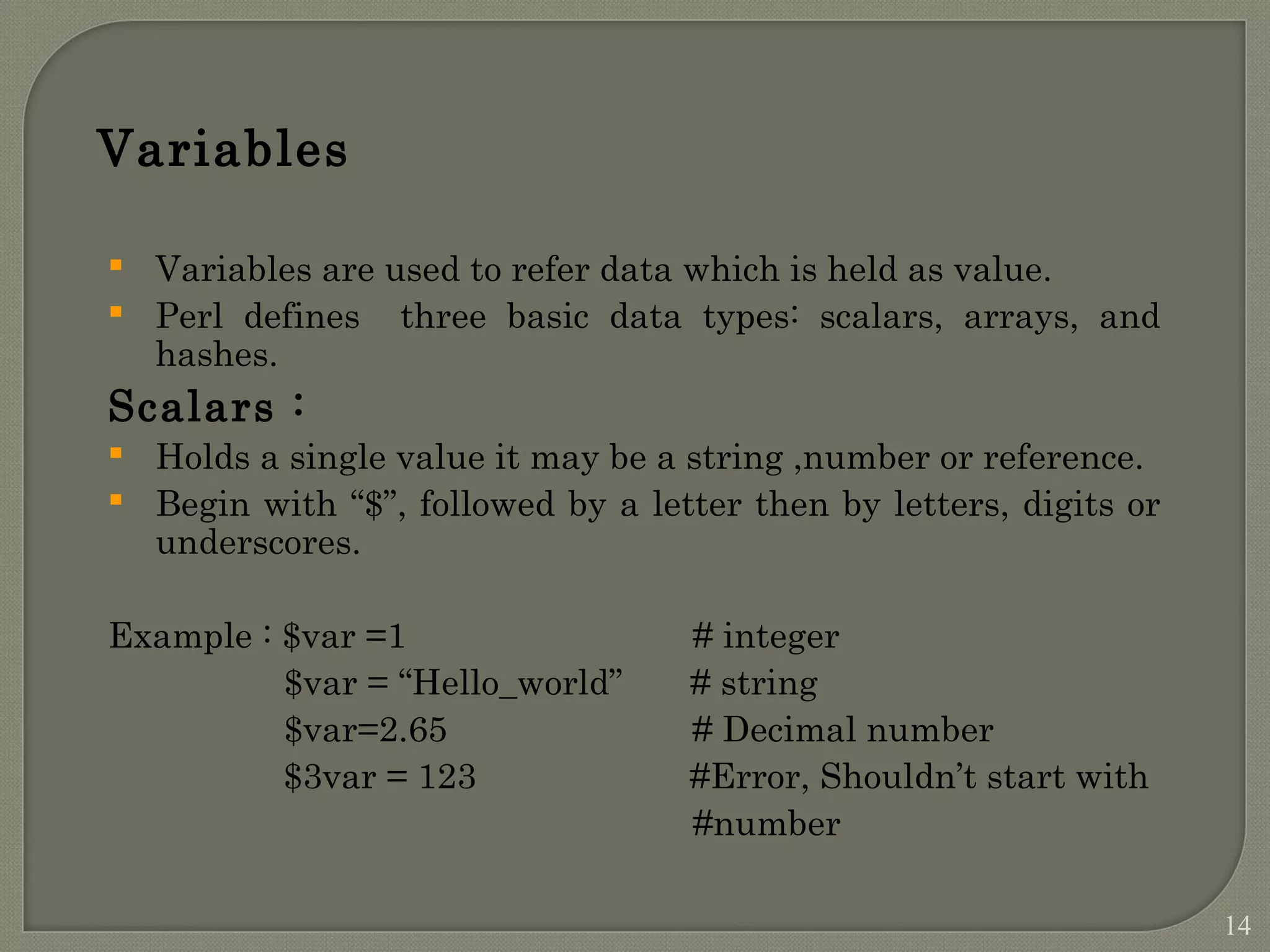 Variables  Variables are used to refer data which is held as value.  Perl defines three basic data types: scalars, arrays, and hashes. Scalars :  Holds a single value it may be a string ,number or reference.  Begin with “$”, followed by a letter then by letters, digits or underscores. Example : $var =1 # integer $var = “Hello_world” # string $var=2.65 # Decimal number $3var = 123 #Error, Shouldn’t start with #number 14 