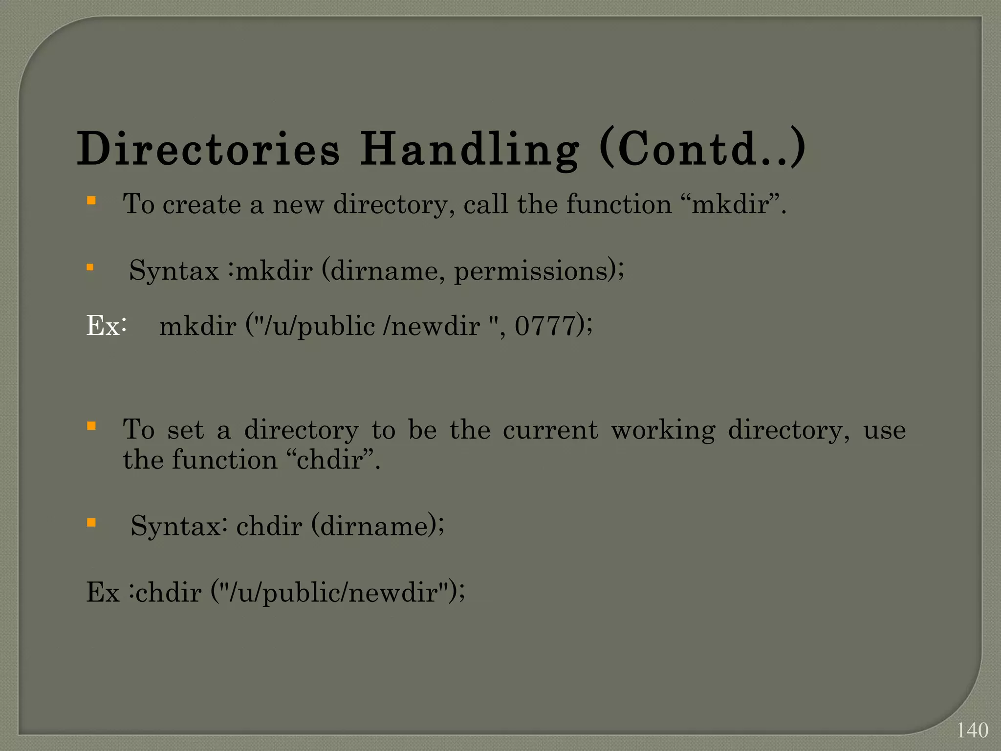 Directories Handling (Contd..)  To create a new directory, call the function “mkdir”.  Syntax :mkdir (dirname, permissions); Ex: mkdir ("/u/public /newdir ", 0777);  To set a directory to be the current working directory, use the function “chdir”.  Syntax: chdir (dirname); Ex :chdir ("/u/public/newdir"); 140 