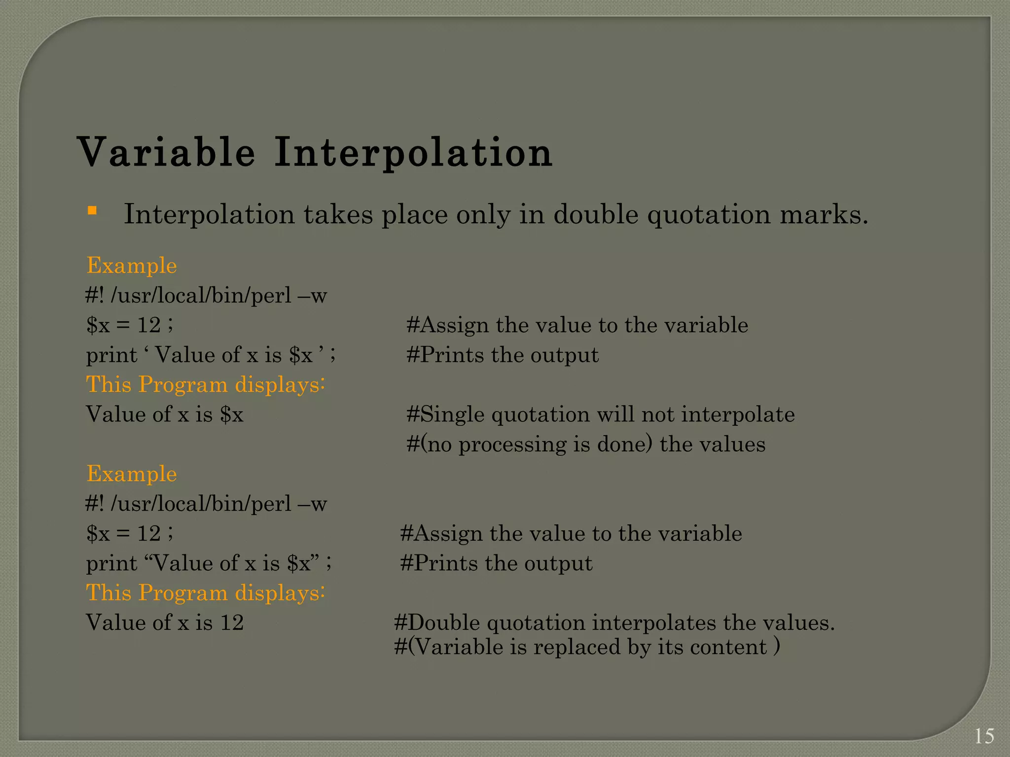  Interpolation takes place only in double quotation marks. Example #! /usr/local/bin/perl –w $x = 12 ; #Assign the value to the variable print ‘ Value of x is $x ’ ; #Prints the output This Program displays: Value of x is $x #Single quotation will not interpolate #(no processing is done) the values Example #! /usr/local/bin/perl –w $x = 12 ; #Assign the value to the variable print “Value of x is $x” ; #Prints the output This Program displays: Value of x is 12 #Double quotation interpolates the values. #(Variable is replaced by its content ) Variable Interpolation 15 