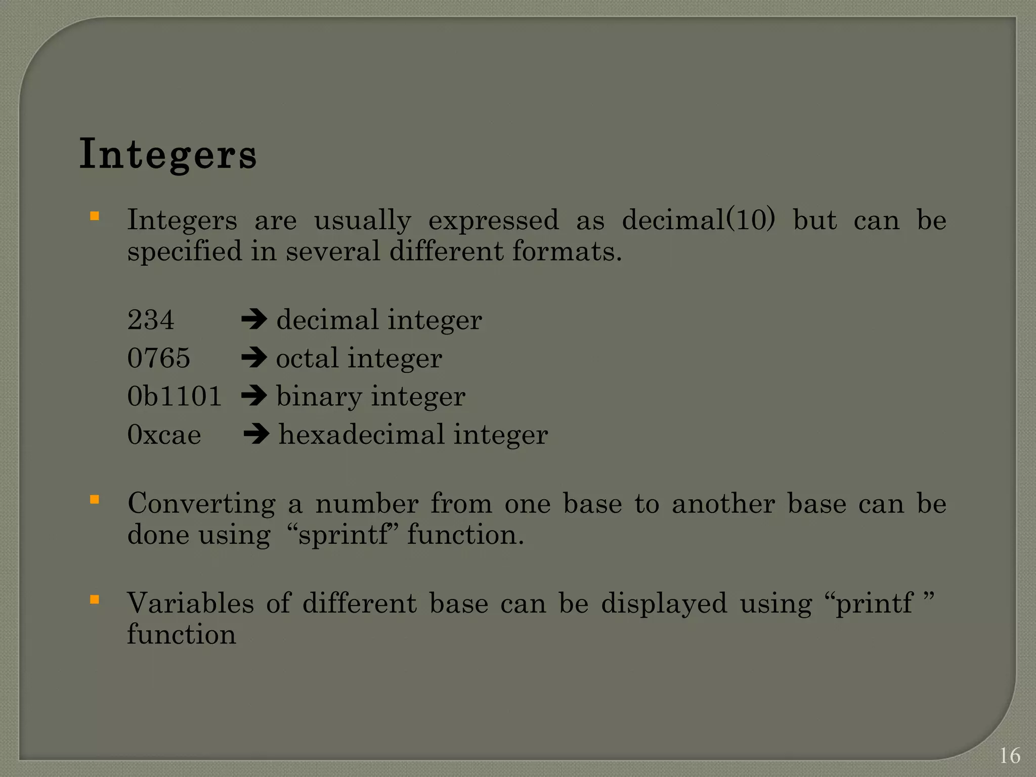 Integers  Integers are usually expressed as decimal(10) but can be specified in several different formats. 234  decimal integer 0765  octal integer 0b1101  binary integer 0xcae  hexadecimal integer  Converting a number from one base to another base can be done using “sprintf” function.  Variables of different base can be displayed using “printf ” function 16 