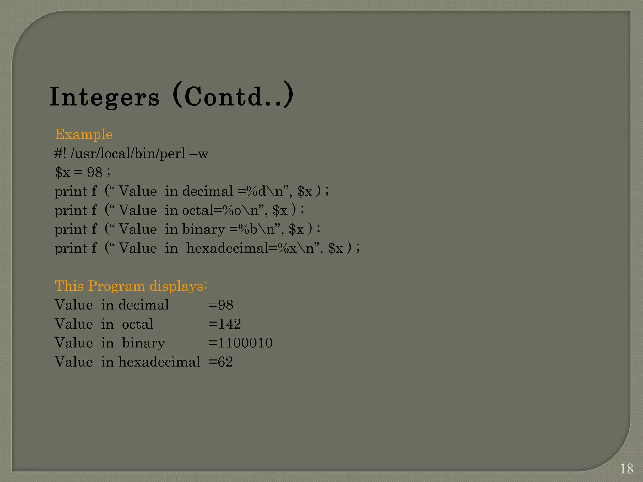 Example #! /usr/local/bin/perl –w $x = 98 ; print f (“ Value in decimal =%dn”, $x ) ; print f (“ Value in octal=%on”, $x ) ; print f (“ Value in binary =%bn”, $x ) ; print f (“ Value in hexadecimal=%xn”, $x ) ; This Program displays: Value in decimal =98 Value in octal =142 Value in binary =1100010 Value in hexadecimal =62 Integers (Contd..) 18 