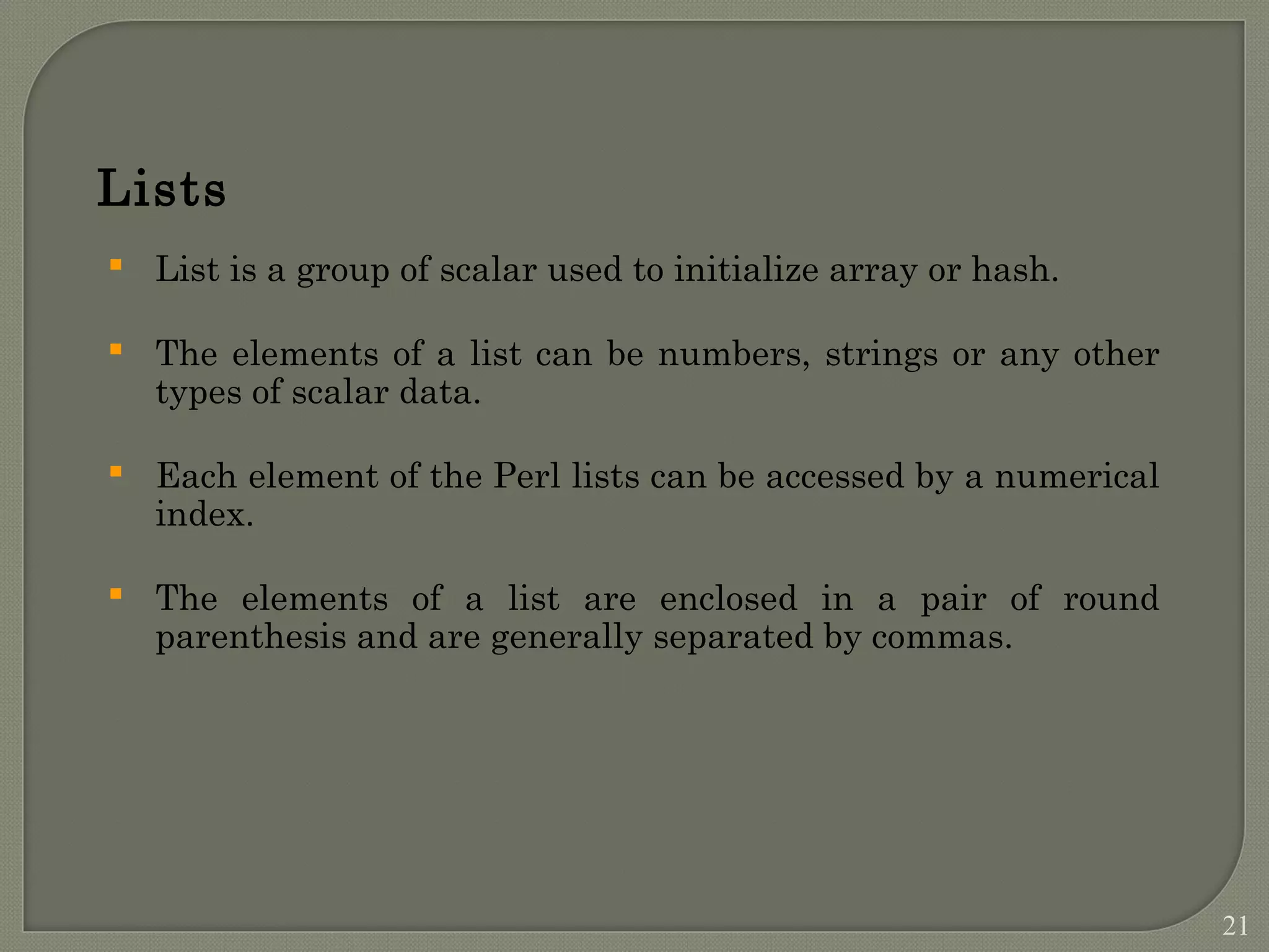  List is a group of scalar used to initialize array or hash.  The elements of a list can be numbers, strings or any other types of scalar data.  Each element of the Perl lists can be accessed by a numerical index.  The elements of a list are enclosed in a pair of round parenthesis and are generally separated by commas. Lists 21 