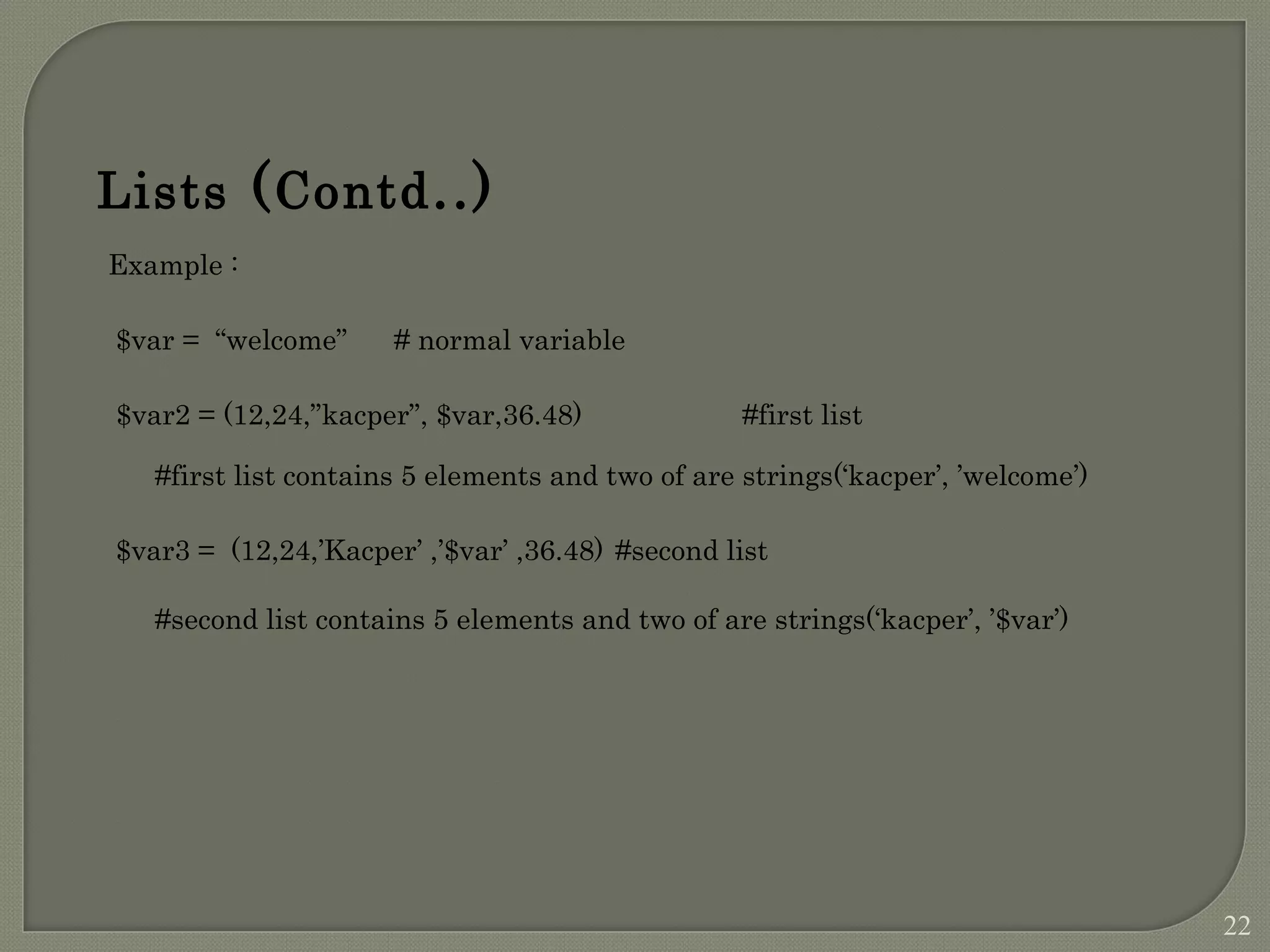 Example : $var = “welcome” # normal variable $var2 = (12,24,”kacper”, $var,36.48) #first list #first list contains 5 elements and two of are strings(‘kacper’, ’welcome’) $var3 = (12,24,’Kacper’ ,’$var’ ,36.48) #second list #second list contains 5 elements and two of are strings(‘kacper’, ’$var’) Lists (Contd..) 22 