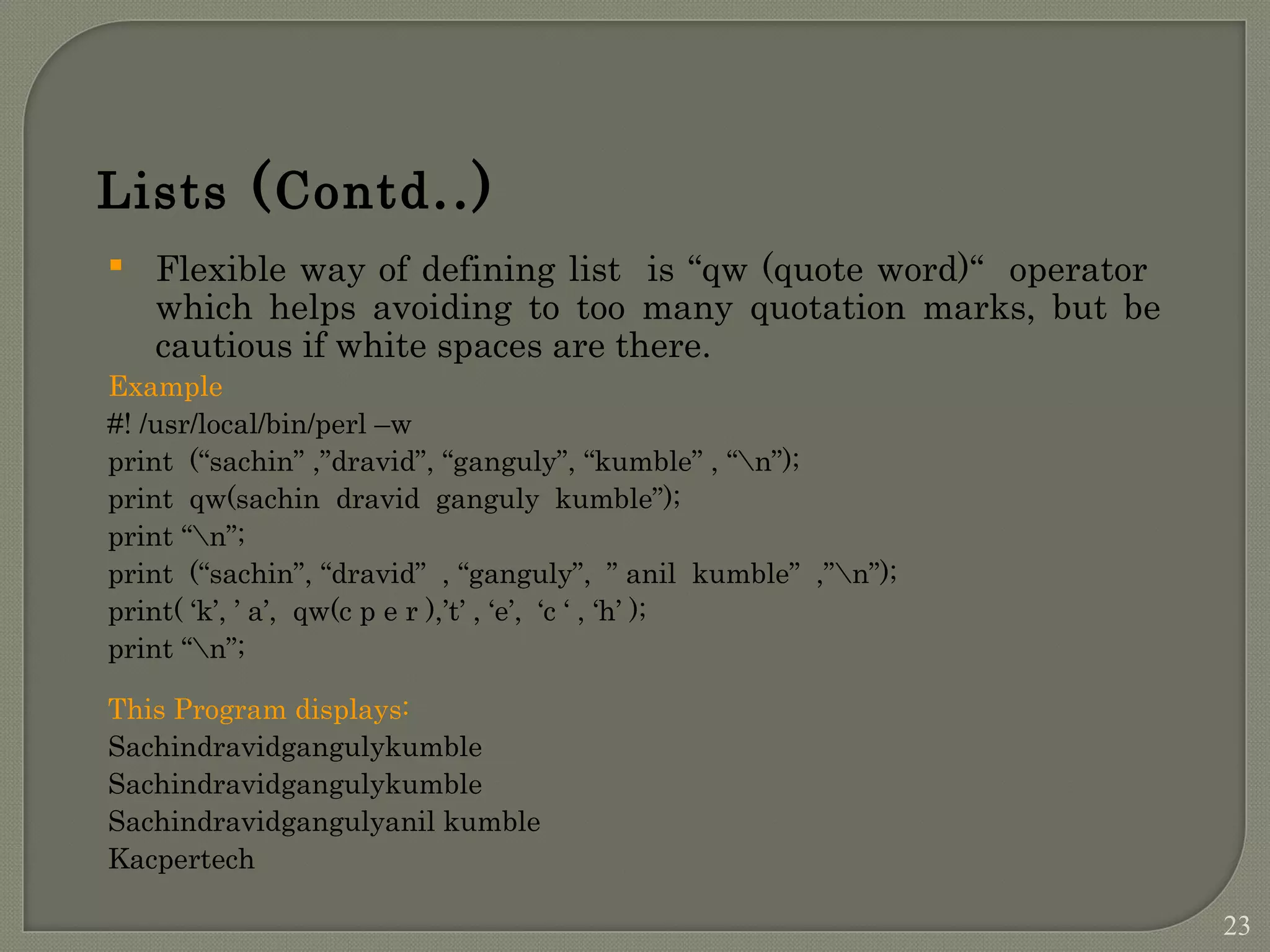 Flexible way of defining list is “qw (quote word)“ operator which helps avoiding to too many quotation marks, but be cautious if white spaces are there. Example #! /usr/local/bin/perl –w print (“sachin” ,”dravid”, “ganguly”, “kumble” , “n”); print qw(sachin dravid ganguly kumble”); print “n”; print (“sachin”, “dravid” , “ganguly”, ” anil kumble” ,”n”); print( ‘k’, ’ a’, qw(c p e r ),’t’ , ‘e’, ‘c ‘ , ‘h’ ); print “n”; This Program displays: Sachindravidgangulykumble Sachindravidgangulykumble Sachindravidgangulyanil kumble Kacpertech Lists (Contd..) 23 