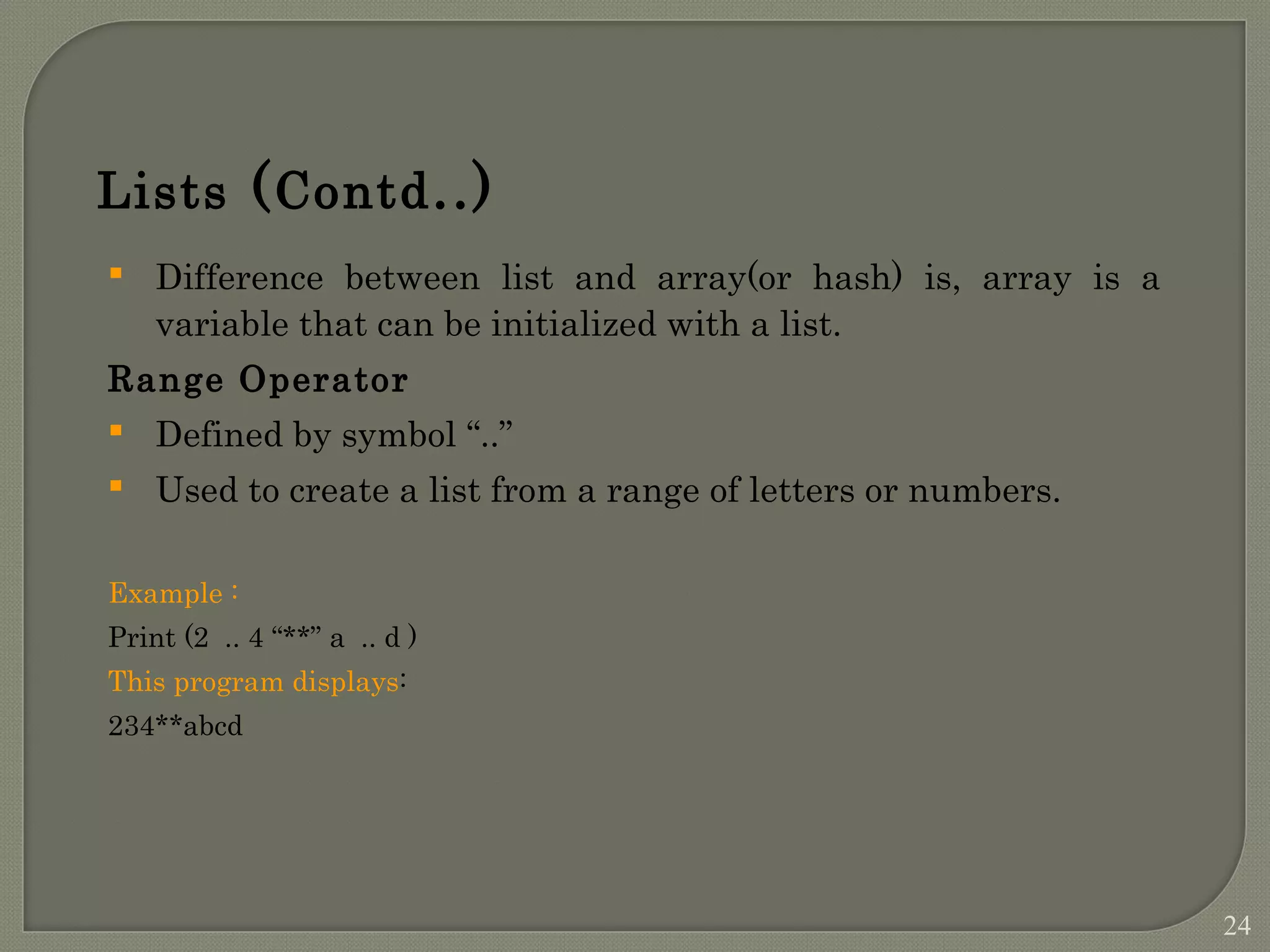 Lists (Contd..)  Difference between list and array(or hash) is, array is a variable that can be initialized with a list. Range Operator  Defined by symbol “..”  Used to create a list from a range of letters or numbers. Example : Print (2 .. 4 “**” a .. d ) This program displays: 234**abcd 24 