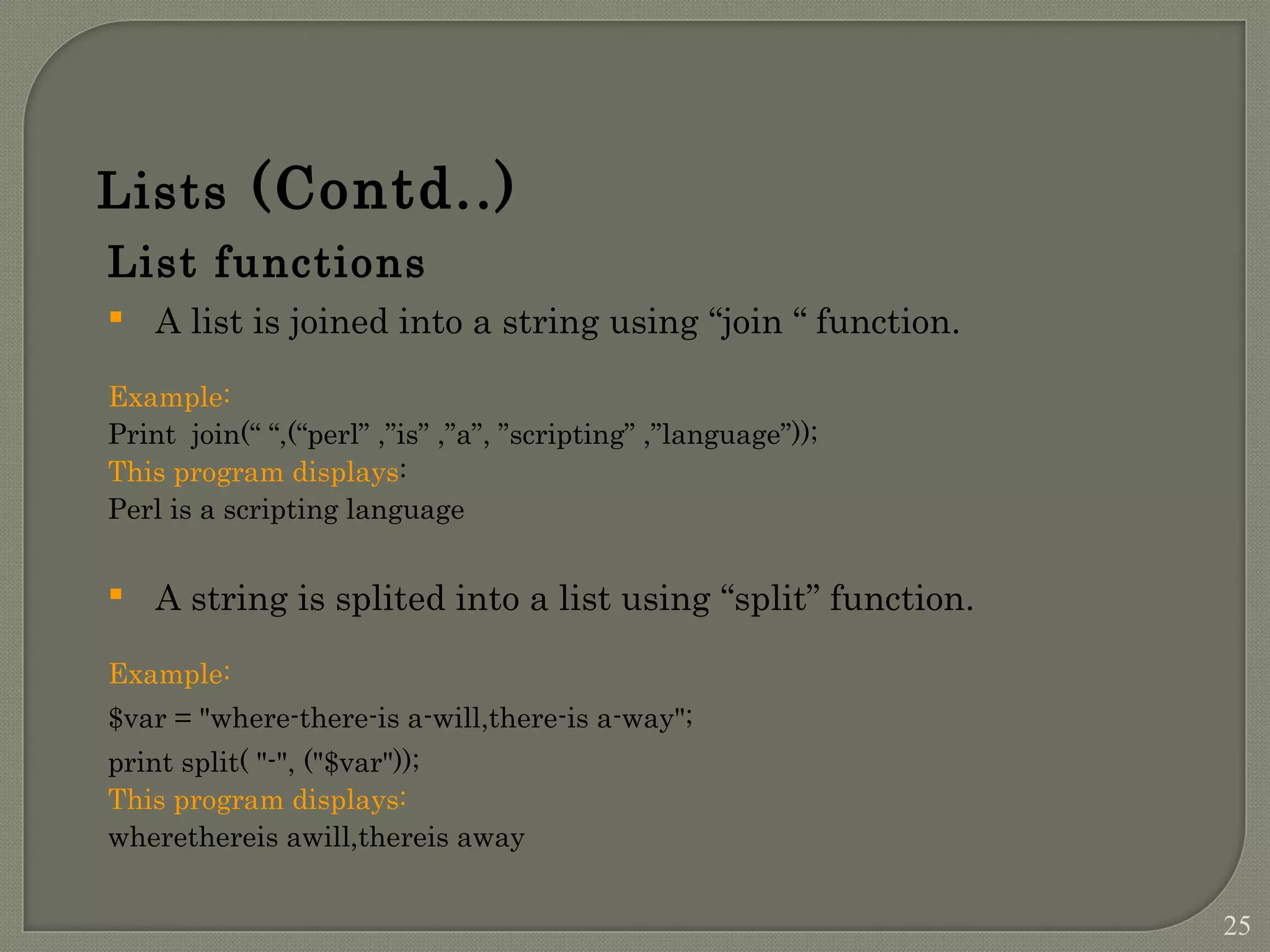 List functions  A list is joined into a string using “join “ function. Example: Print join(“ “,(“perl” ,”is” ,”a”, ”scripting” ,”language”)); This program displays: Perl is a scripting language  A string is splited into a list using “split” function. Example: $var = "where-there-is a-will,there-is a-way"; print split( "-", ("$var")); This program displays: wherethereis awill,thereis away Lists (Contd..) 25 