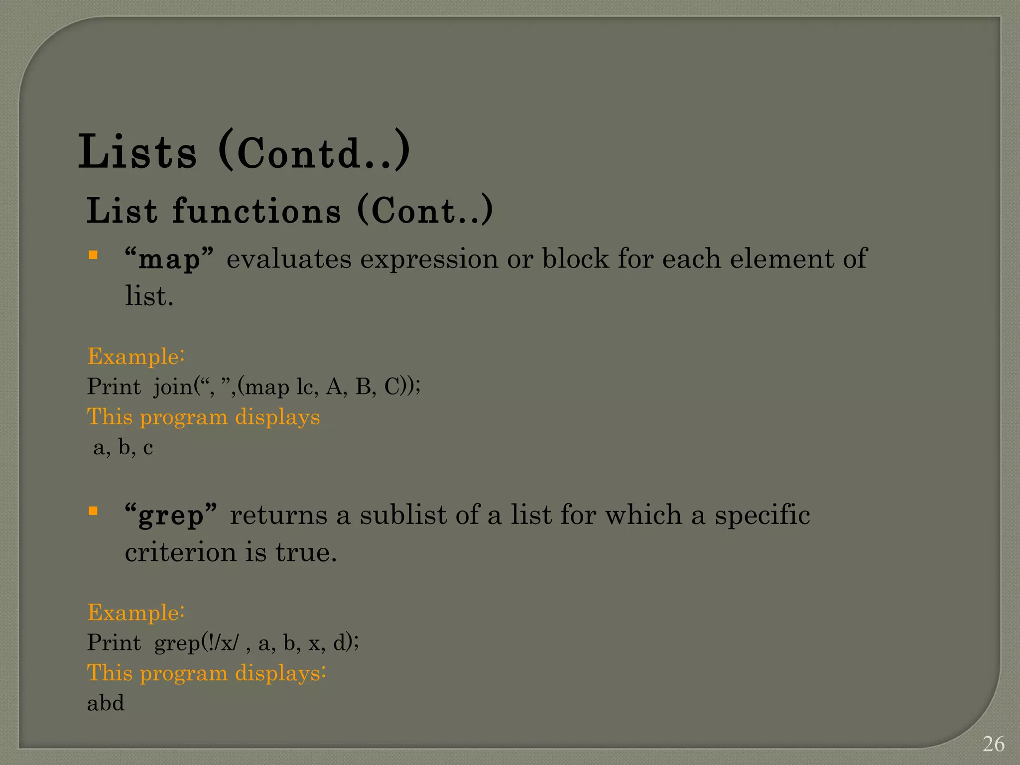 List functions (Cont..)  “map” evaluates expression or block for each element of list. Example: Print join(“, ”,(map lc, A, B, C)); This program displays a, b, c  “grep” returns a sublist of a list for which a specific criterion is true. Example: Print grep(!/x/ , a, b, x, d); This program displays: abd Lists (Contd..) 26 