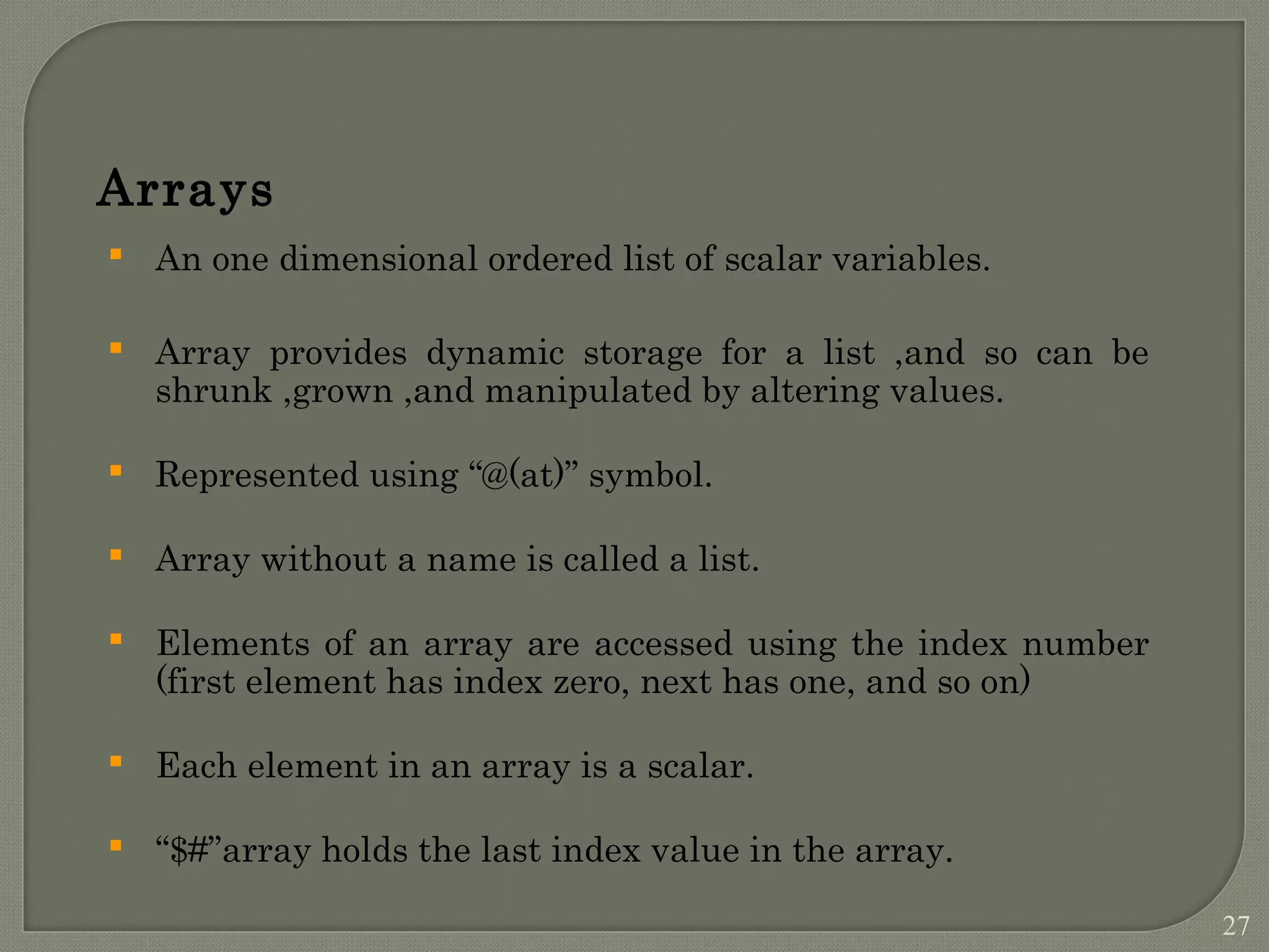 Arrays  An one dimensional ordered list of scalar variables.  Array provides dynamic storage for a list ,and so can be shrunk ,grown ,and manipulated by altering values.  Represented using “@(at)” symbol.  Array without a name is called a list.  Elements of an array are accessed using the index number (first element has index zero, next has one, and so on)  Each element in an array is a scalar.  “$#”array holds the last index value in the array. 27 