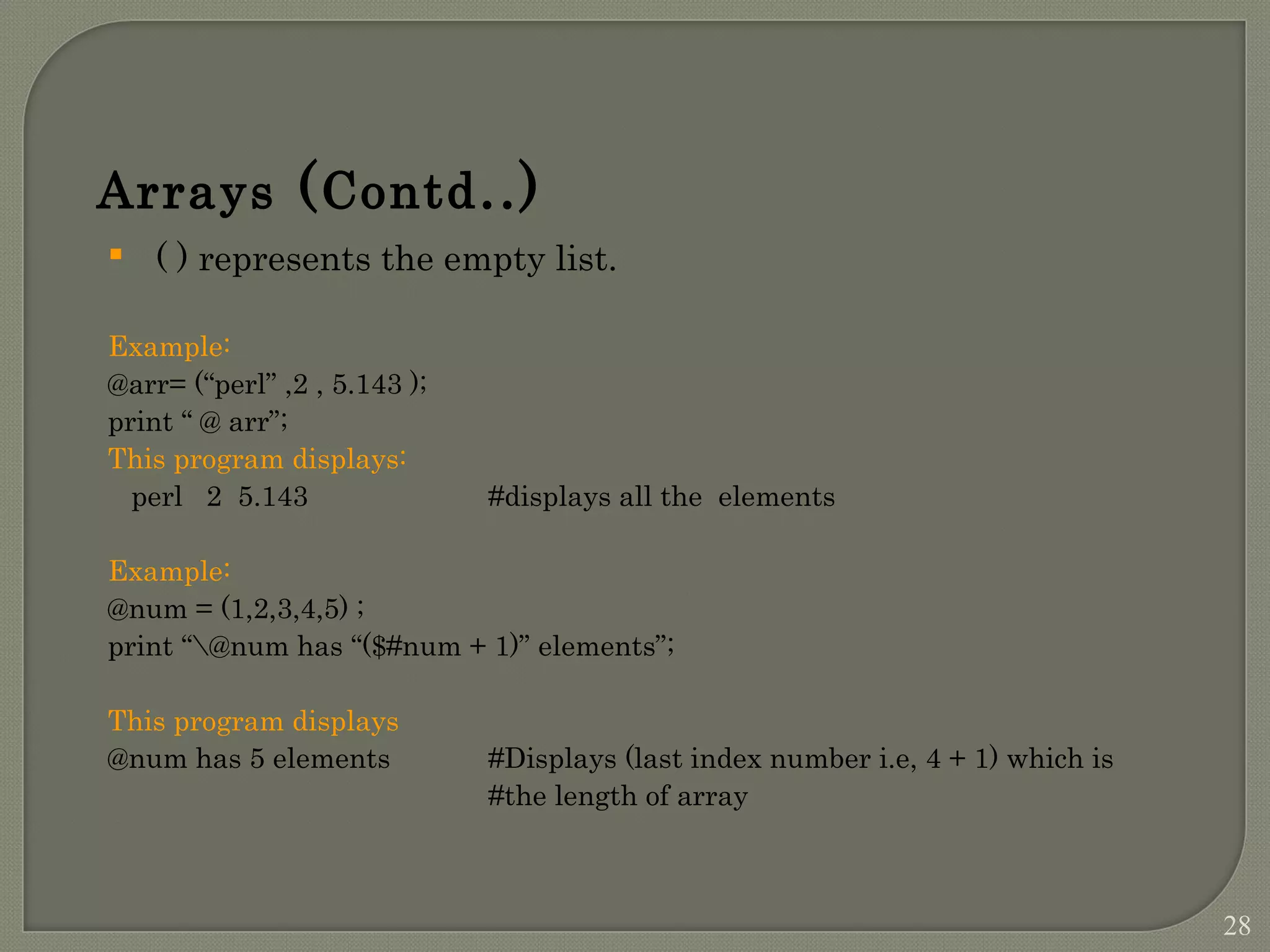 Arrays (Contd..)  ( ) represents the empty list. Example: @arr= (“perl” ,2 , 5.143 ); print “ @ arr”; This program displays: perl 2 5.143 #displays all the elements Example: @num = (1,2,3,4,5) ; print “@num has “($#num + 1)” elements”; This program displays @num has 5 elements #Displays (last index number i.e, 4 + 1) which is #the length of array 28 