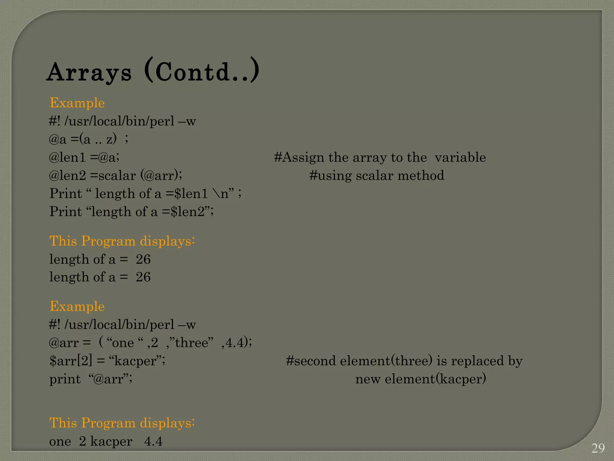 Example #! /usr/local/bin/perl –w @a =(a .. z) ; @len1 =@a; #Assign the array to the variable @len2 =scalar (@arr); #using scalar method Print “ length of a =$len1 n” ; Print “length of a =$len2”; This Program displays: length of a = 26 length of a = 26 Example #! /usr/local/bin/perl –w @arr = ( “one “ ,2 ,”three” ,4.4); $arr[2] = “kacper”; #second element(three) is replaced by print “@arr”; new element(kacper) This Program displays: one 2 kacper 4.4 Arrays (Contd..) 29 