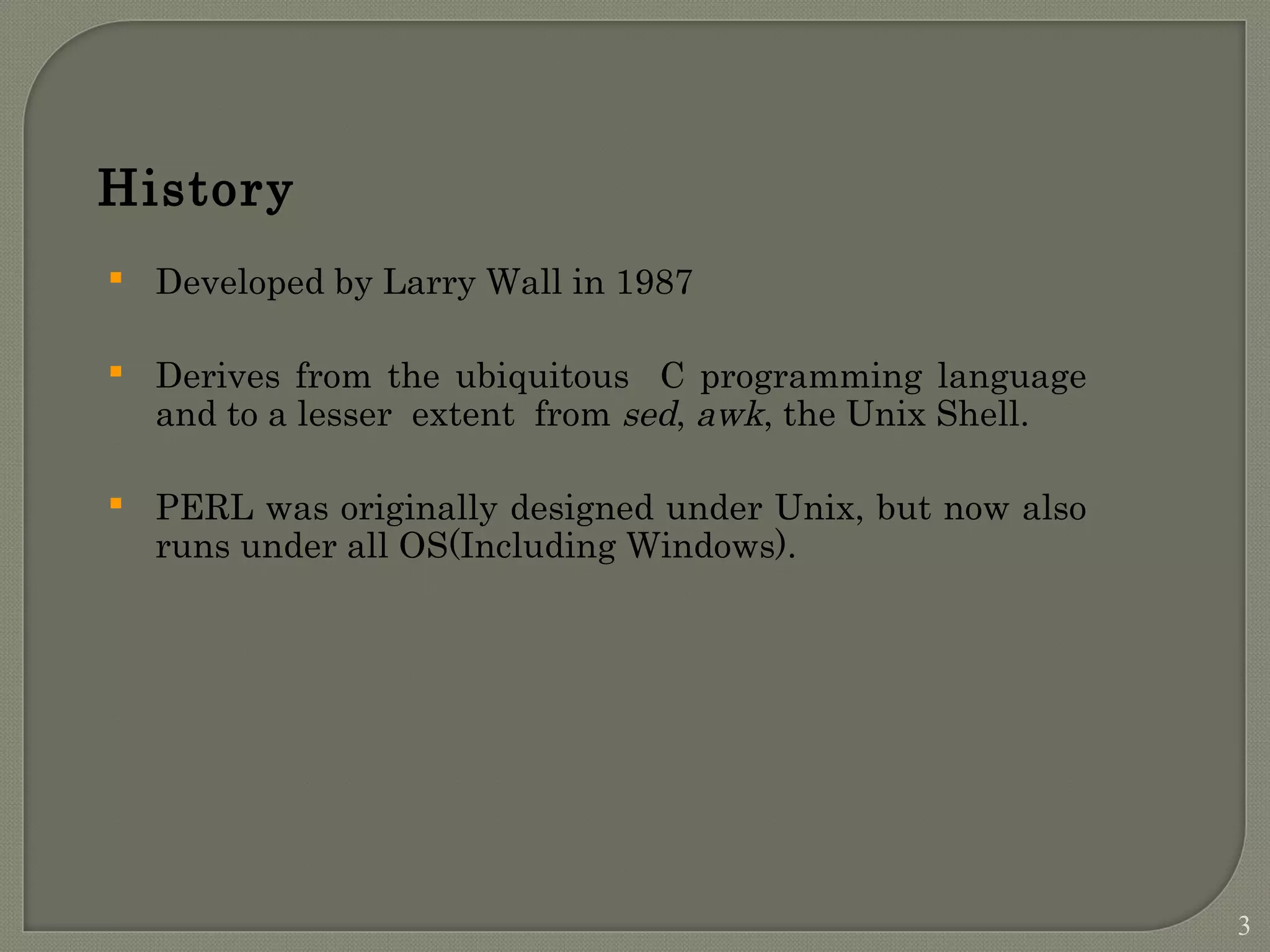 History  Developed by Larry Wall in 1987  Derives from the ubiquitous C programming language and to a lesser extent from sed, awk, the Unix Shell.  PERL was originally designed under Unix, but now also runs under all OS(Including Windows). 3 