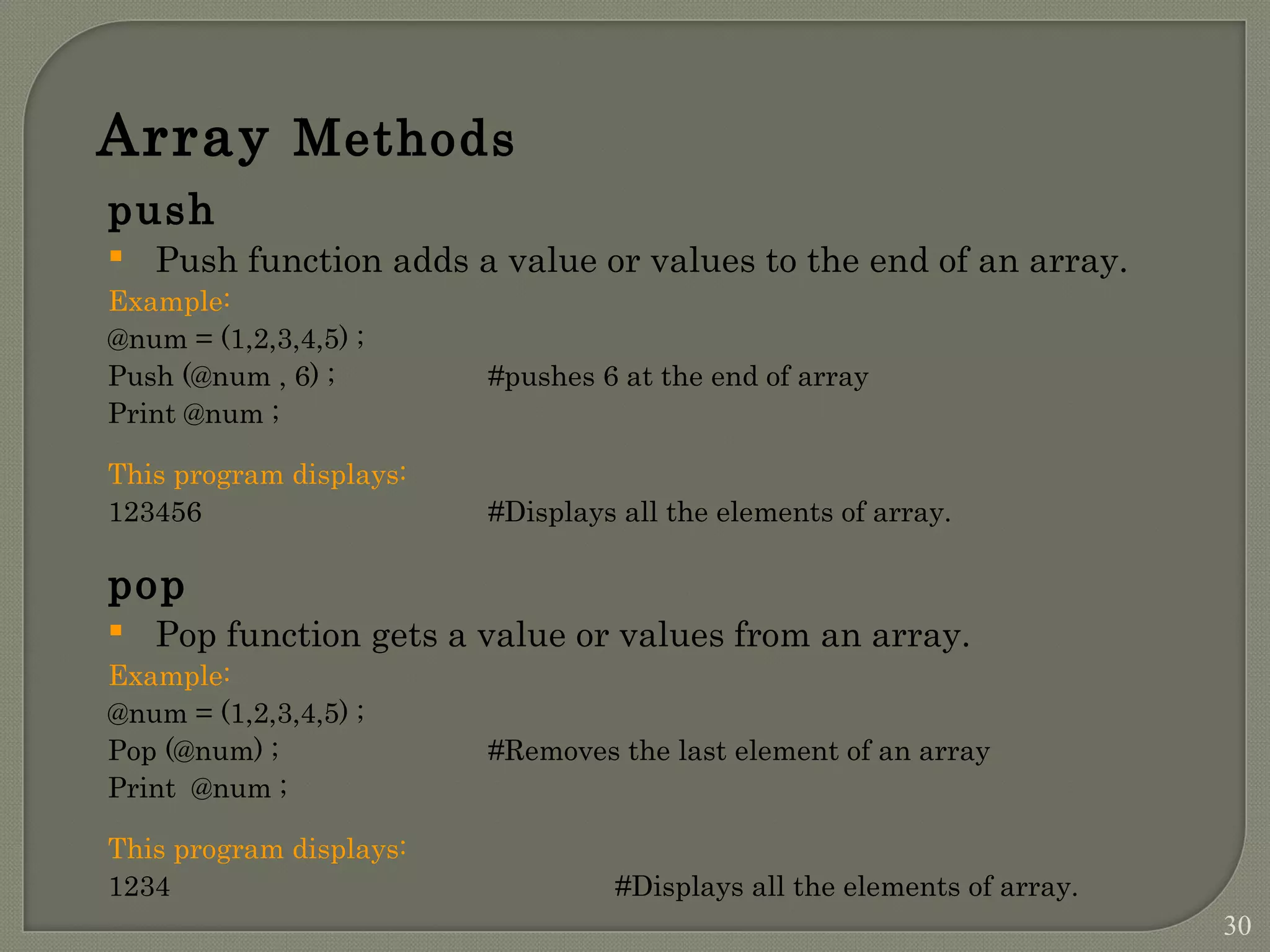 Array Methods push  Push function adds a value or values to the end of an array. Example: @num = (1,2,3,4,5) ; Push (@num , 6) ; #pushes 6 at the end of array Print @num ; This program displays: 123456 #Displays all the elements of array. pop  Pop function gets a value or values from an array. Example: @num = (1,2,3,4,5) ; Pop (@num) ; #Removes the last element of an array Print @num ; This program displays: 1234 #Displays all the elements of array. 30 