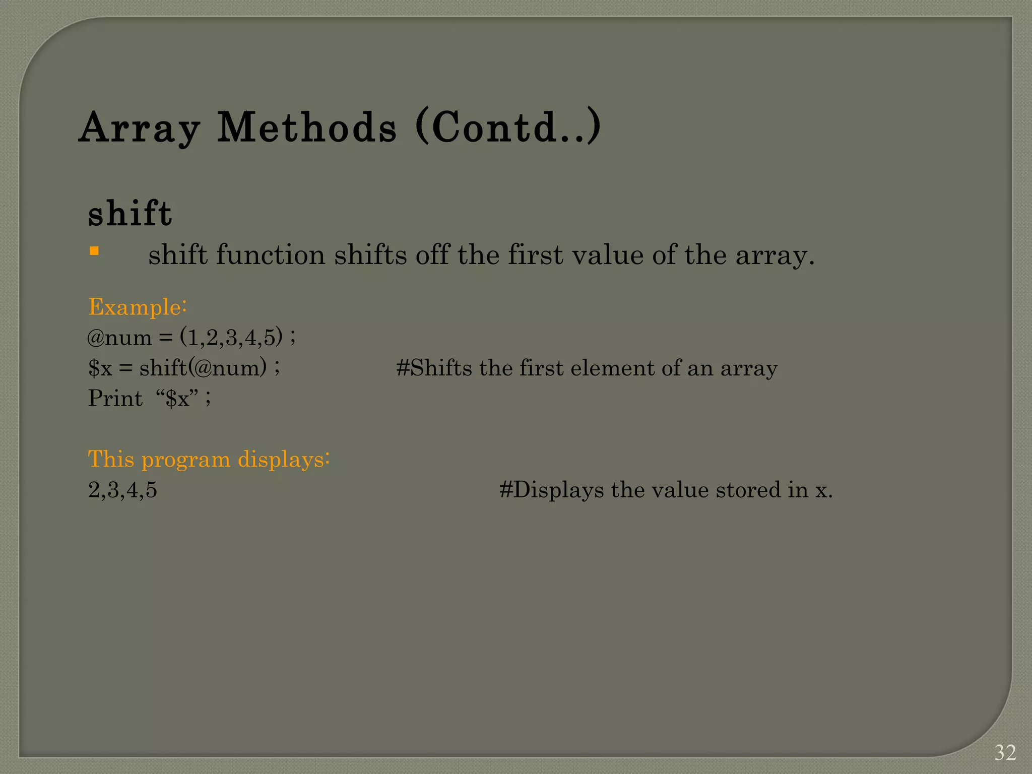 Array Methods (Contd..) shift  shift function shifts off the first value of the array. Example: @num = (1,2,3,4,5) ; $x = shift(@num) ; #Shifts the first element of an array Print “$x” ; This program displays: 2,3,4,5 #Displays the value stored in x. 32 