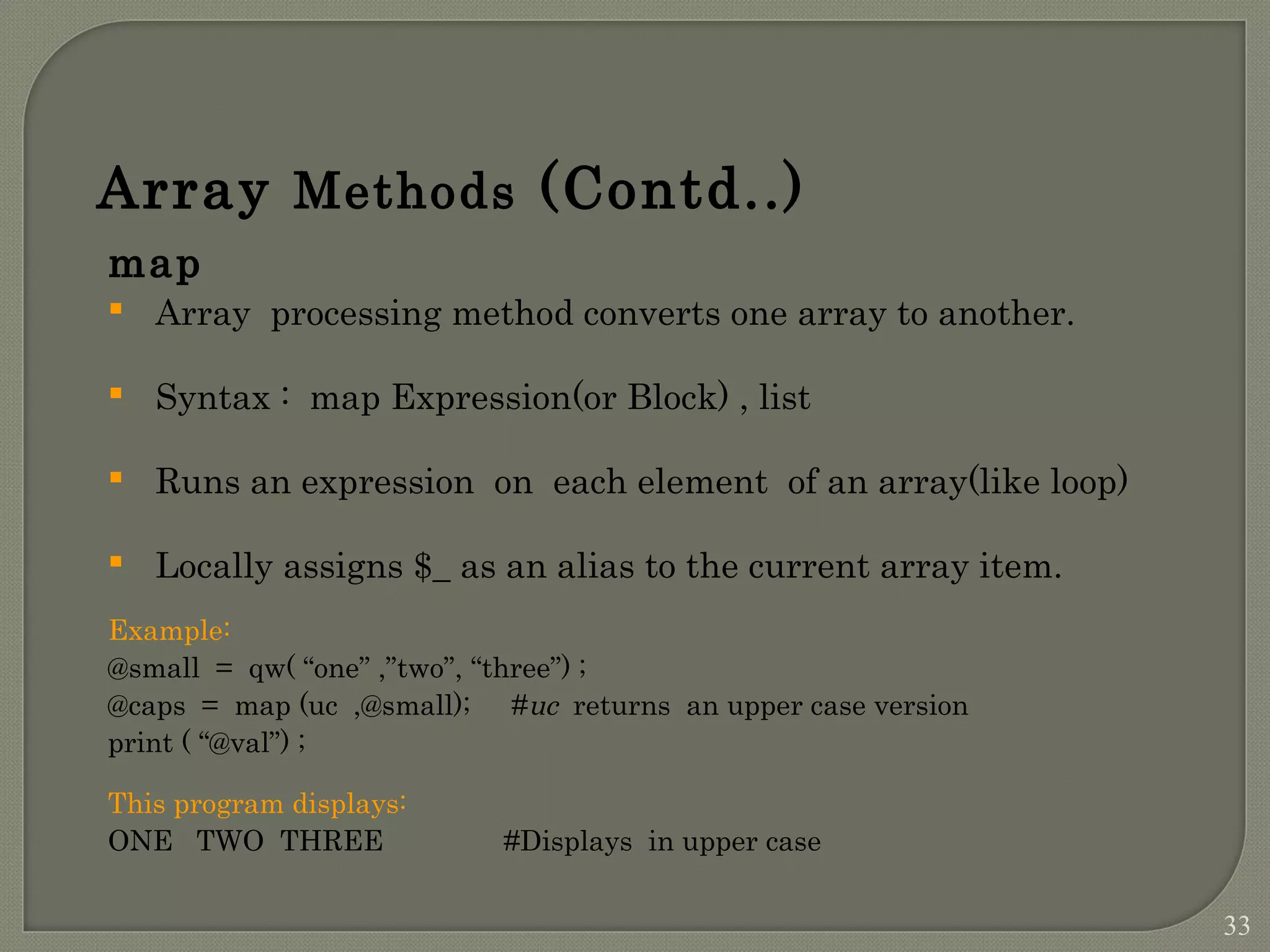 Array Methods (Contd..) map  Array processing method converts one array to another.  Syntax : map Expression(or Block) , list  Runs an expression on each element of an array(like loop)  Locally assigns $_ as an alias to the current array item. Example: @small = qw( “one” ,”two”, “three”) ; @caps = map (uc ,@small); #uc returns an upper case version print ( “@val”) ; This program displays: ONE TWO THREE #Displays in upper case 33 
