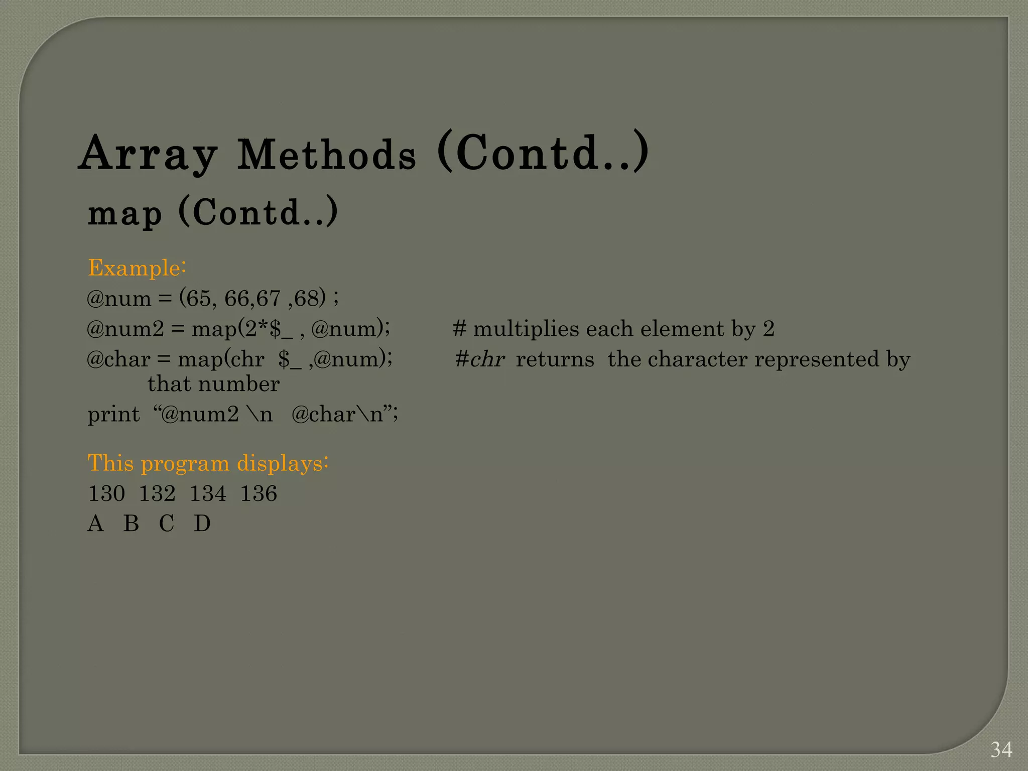 Array Methods (Contd..) map (Contd..) Example: @num = (65, 66,67 ,68) ; @num2 = map(2*$_ , @num); # multiplies each element by 2 @char = map(chr $_ ,@num); #chr returns the character represented by that number print “@num2 n @charn”; This program displays: 130 132 134 136 A B C D 34 