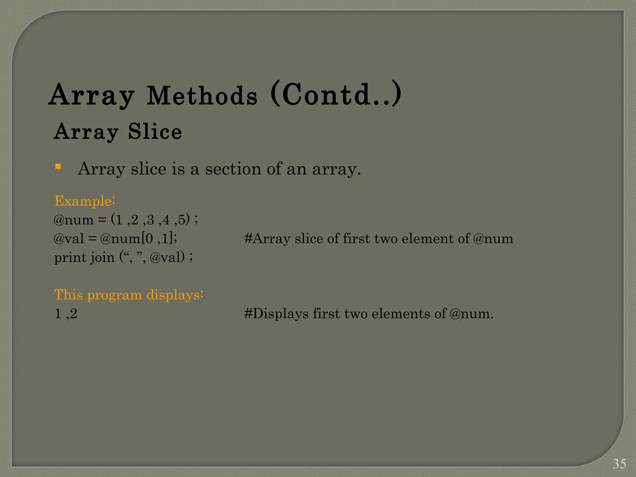 Array Methods (Contd..) Array Slice  Array slice is a section of an array. Example: @num = (1 ,2 ,3 ,4 ,5) ; @val = @num[0 ,1]; #Array slice of first two element of @num print join (“, ”, @val) ; This program displays: 1 ,2 #Displays first two elements of @num. 35 