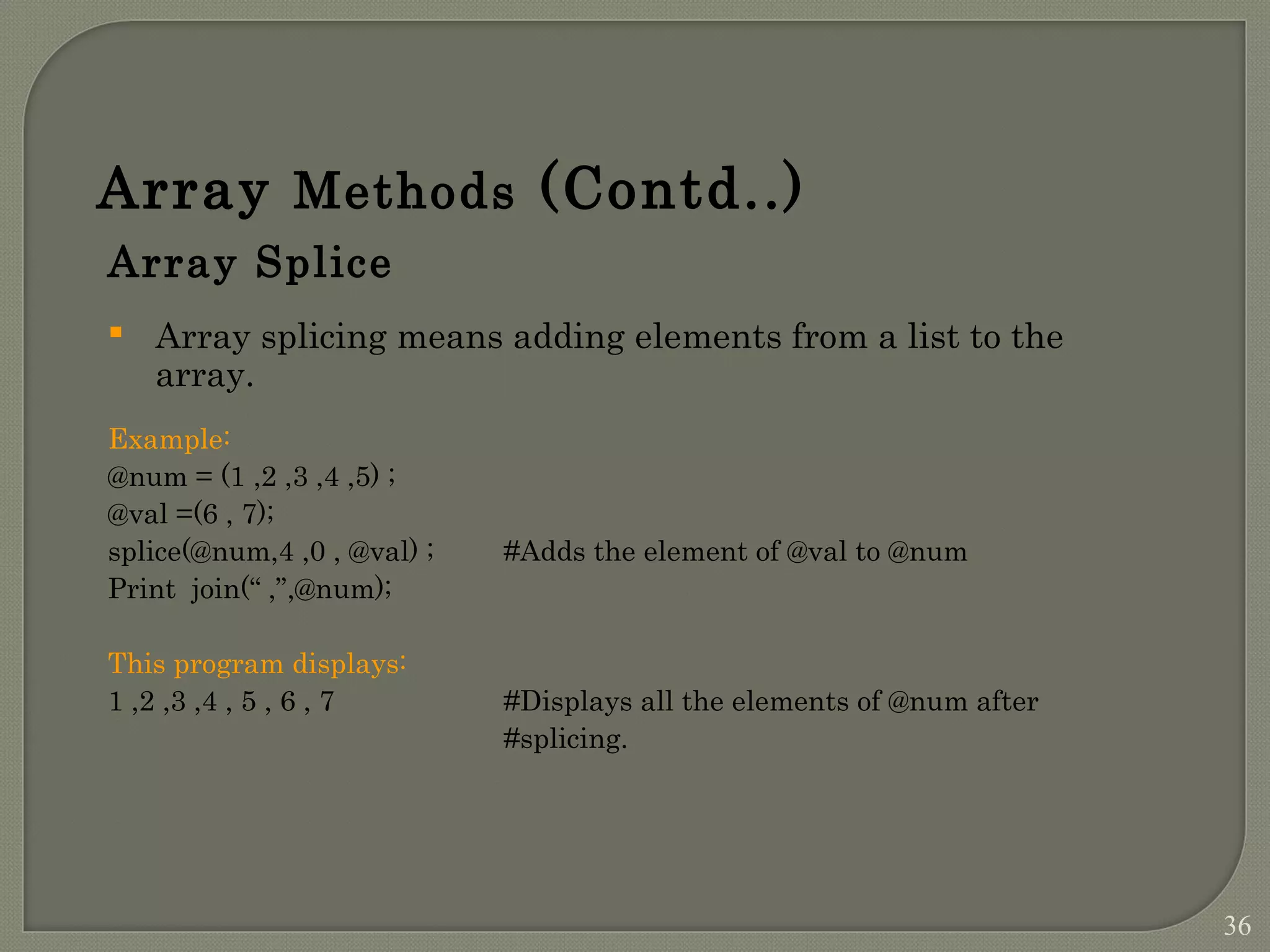 Array Methods (Contd..) Array Splice  Array splicing means adding elements from a list to the array. Example: @num = (1 ,2 ,3 ,4 ,5) ; @val =(6 , 7); splice(@num,4 ,0 , @val) ; #Adds the element of @val to @num Print join(“ ,”,@num); This program displays: 1 ,2 ,3 ,4 , 5 , 6 , 7 #Displays all the elements of @num after #splicing. 36 