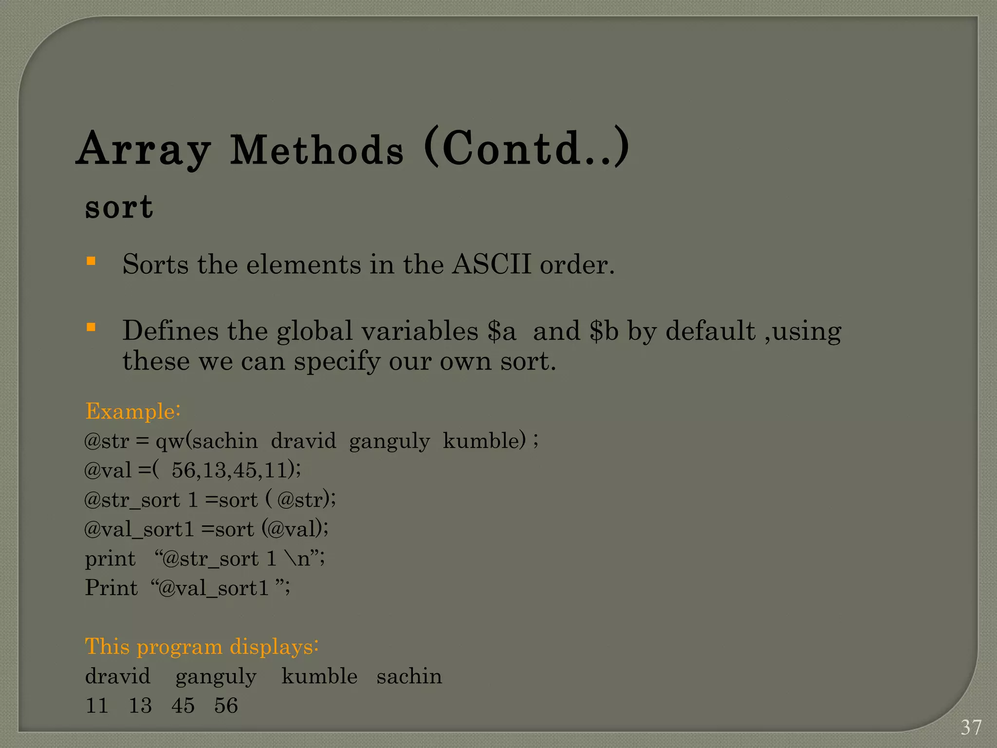 Array Methods (Contd..) sort  Sorts the elements in the ASCII order.  Defines the global variables $a and $b by default ,using these we can specify our own sort. Example: @str = qw(sachin dravid ganguly kumble) ; @val =( 56,13,45,11); @str_sort 1 =sort ( @str); @val_sort1 =sort (@val); print “@str_sort 1 n”; Print “@val_sort1 ”; This program displays: dravid ganguly kumble sachin 11 13 45 56 37 